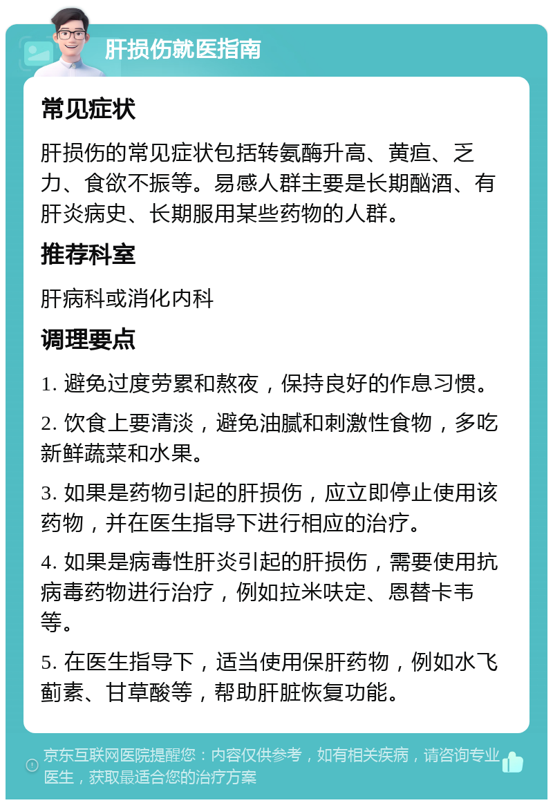 肝损伤就医指南 常见症状 肝损伤的常见症状包括转氨酶升高、黄疸、乏力、食欲不振等。易感人群主要是长期酗酒、有肝炎病史、长期服用某些药物的人群。 推荐科室 肝病科或消化内科 调理要点 1. 避免过度劳累和熬夜，保持良好的作息习惯。 2. 饮食上要清淡，避免油腻和刺激性食物，多吃新鲜蔬菜和水果。 3. 如果是药物引起的肝损伤，应立即停止使用该药物，并在医生指导下进行相应的治疗。 4. 如果是病毒性肝炎引起的肝损伤，需要使用抗病毒药物进行治疗，例如拉米呋定、恩替卡韦等。 5. 在医生指导下，适当使用保肝药物，例如水飞蓟素、甘草酸等，帮助肝脏恢复功能。