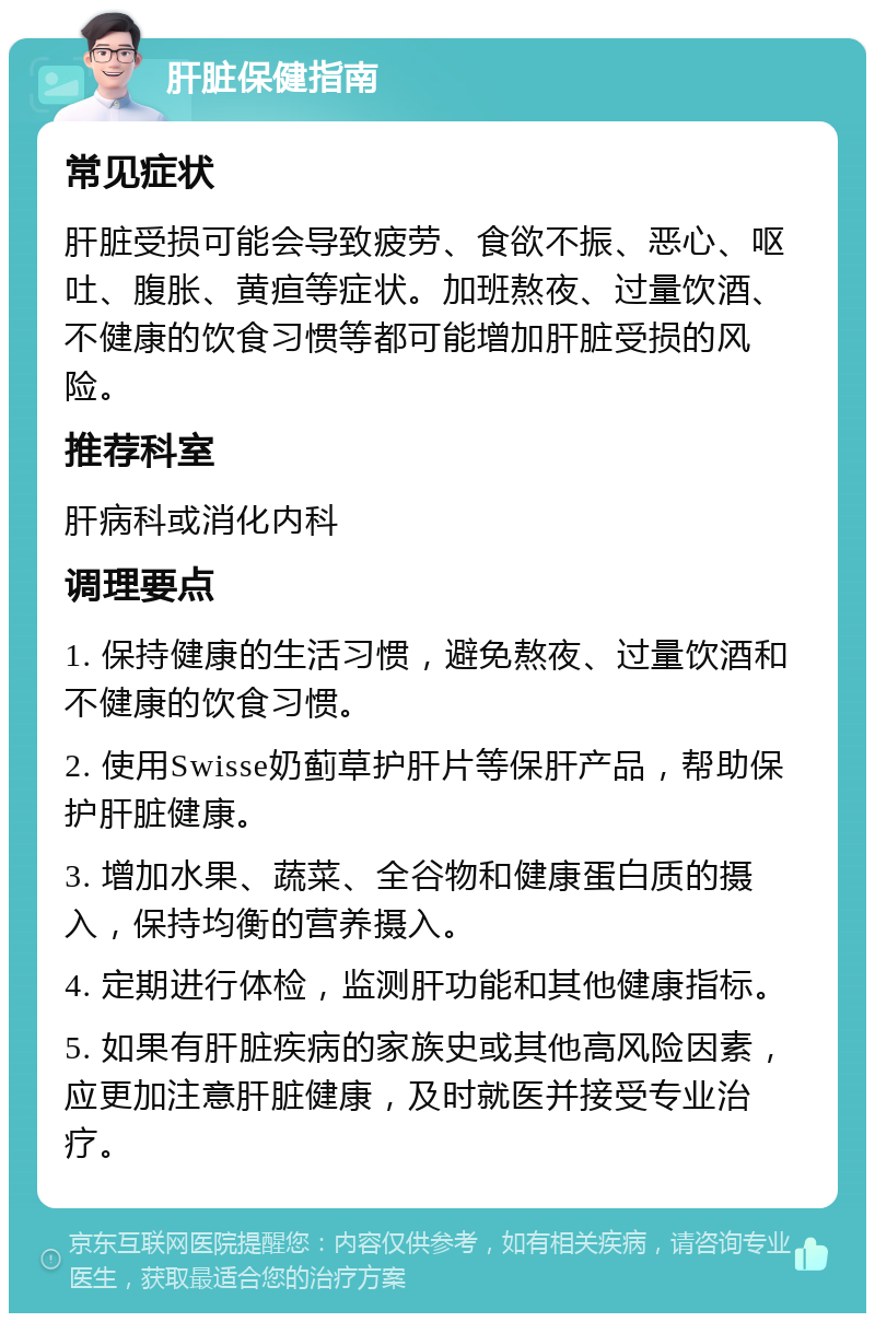 肝脏保健指南 常见症状 肝脏受损可能会导致疲劳、食欲不振、恶心、呕吐、腹胀、黄疸等症状。加班熬夜、过量饮酒、不健康的饮食习惯等都可能增加肝脏受损的风险。 推荐科室 肝病科或消化内科 调理要点 1. 保持健康的生活习惯，避免熬夜、过量饮酒和不健康的饮食习惯。 2. 使用Swisse奶蓟草护肝片等保肝产品，帮助保护肝脏健康。 3. 增加水果、蔬菜、全谷物和健康蛋白质的摄入，保持均衡的营养摄入。 4. 定期进行体检，监测肝功能和其他健康指标。 5. 如果有肝脏疾病的家族史或其他高风险因素，应更加注意肝脏健康，及时就医并接受专业治疗。