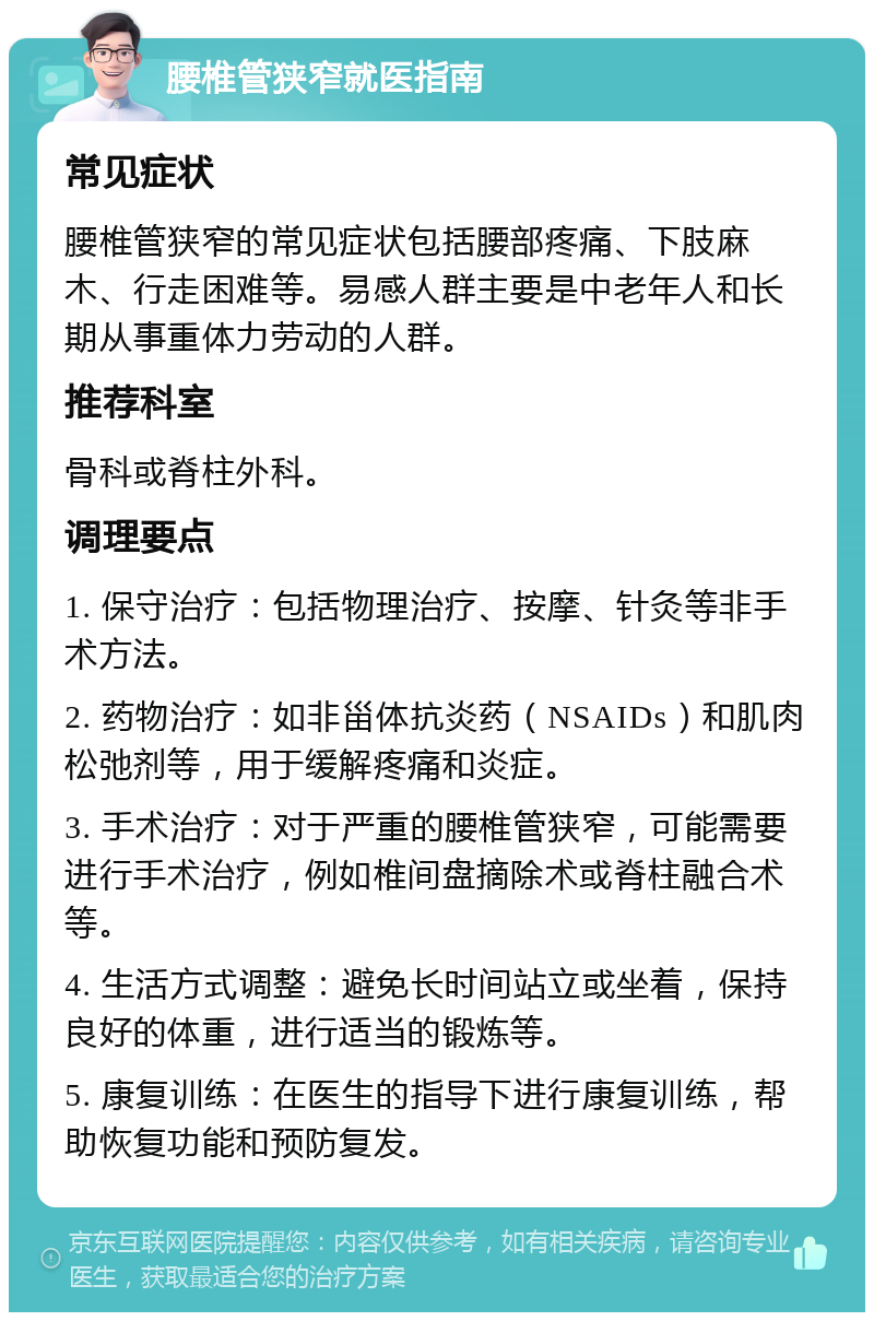 腰椎管狭窄就医指南 常见症状 腰椎管狭窄的常见症状包括腰部疼痛、下肢麻木、行走困难等。易感人群主要是中老年人和长期从事重体力劳动的人群。 推荐科室 骨科或脊柱外科。 调理要点 1. 保守治疗：包括物理治疗、按摩、针灸等非手术方法。 2. 药物治疗：如非甾体抗炎药（NSAIDs）和肌肉松弛剂等，用于缓解疼痛和炎症。 3. 手术治疗：对于严重的腰椎管狭窄，可能需要进行手术治疗，例如椎间盘摘除术或脊柱融合术等。 4. 生活方式调整：避免长时间站立或坐着，保持良好的体重，进行适当的锻炼等。 5. 康复训练：在医生的指导下进行康复训练，帮助恢复功能和预防复发。