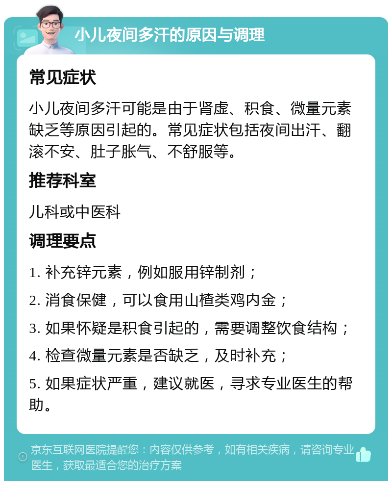 小儿夜间多汗的原因与调理 常见症状 小儿夜间多汗可能是由于肾虚、积食、微量元素缺乏等原因引起的。常见症状包括夜间出汗、翻滚不安、肚子胀气、不舒服等。 推荐科室 儿科或中医科 调理要点 1. 补充锌元素，例如服用锌制剂； 2. 消食保健，可以食用山楂类鸡内金； 3. 如果怀疑是积食引起的，需要调整饮食结构； 4. 检查微量元素是否缺乏，及时补充； 5. 如果症状严重，建议就医，寻求专业医生的帮助。