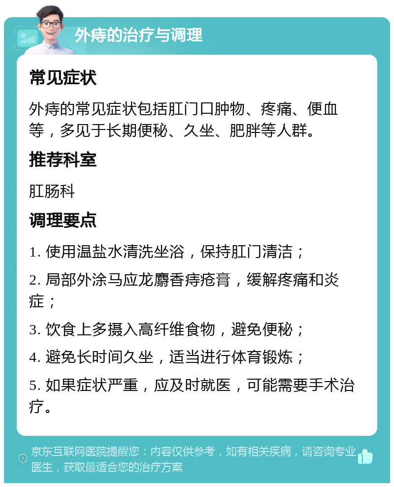 外痔的治疗与调理 常见症状 外痔的常见症状包括肛门口肿物、疼痛、便血等，多见于长期便秘、久坐、肥胖等人群。 推荐科室 肛肠科 调理要点 1. 使用温盐水清洗坐浴，保持肛门清洁； 2. 局部外涂马应龙麝香痔疮膏，缓解疼痛和炎症； 3. 饮食上多摄入高纤维食物，避免便秘； 4. 避免长时间久坐，适当进行体育锻炼； 5. 如果症状严重，应及时就医，可能需要手术治疗。