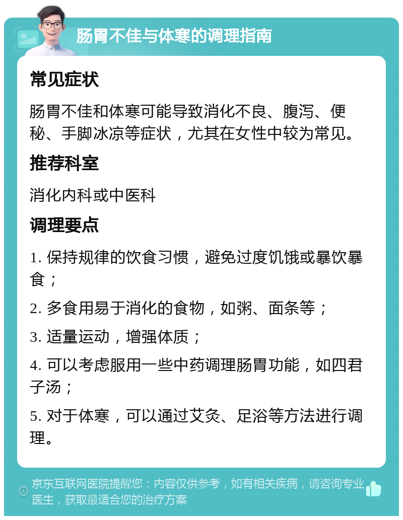 肠胃不佳与体寒的调理指南 常见症状 肠胃不佳和体寒可能导致消化不良、腹泻、便秘、手脚冰凉等症状，尤其在女性中较为常见。 推荐科室 消化内科或中医科 调理要点 1. 保持规律的饮食习惯，避免过度饥饿或暴饮暴食； 2. 多食用易于消化的食物，如粥、面条等； 3. 适量运动，增强体质； 4. 可以考虑服用一些中药调理肠胃功能，如四君子汤； 5. 对于体寒，可以通过艾灸、足浴等方法进行调理。