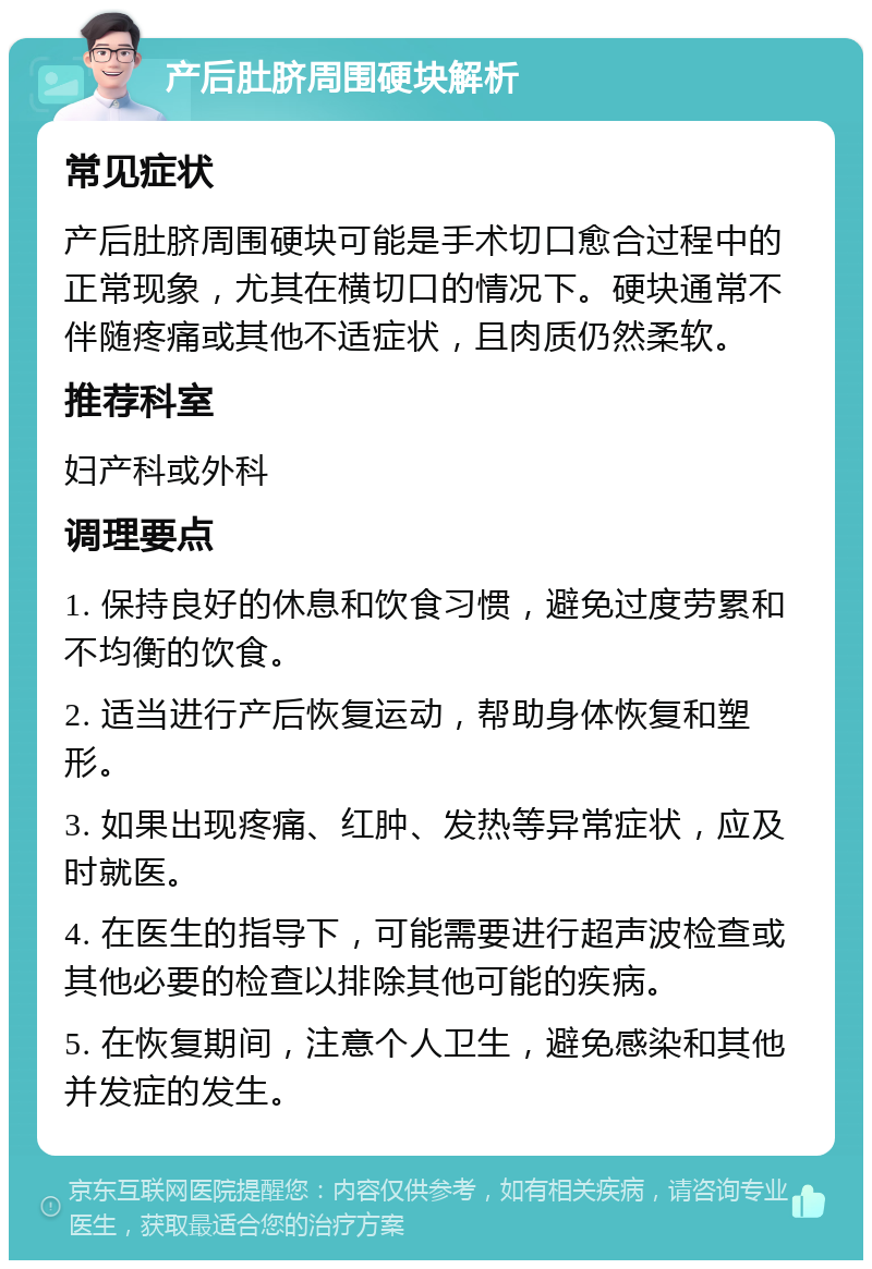 产后肚脐周围硬块解析 常见症状 产后肚脐周围硬块可能是手术切口愈合过程中的正常现象，尤其在横切口的情况下。硬块通常不伴随疼痛或其他不适症状，且肉质仍然柔软。 推荐科室 妇产科或外科 调理要点 1. 保持良好的休息和饮食习惯，避免过度劳累和不均衡的饮食。 2. 适当进行产后恢复运动，帮助身体恢复和塑形。 3. 如果出现疼痛、红肿、发热等异常症状，应及时就医。 4. 在医生的指导下，可能需要进行超声波检查或其他必要的检查以排除其他可能的疾病。 5. 在恢复期间，注意个人卫生，避免感染和其他并发症的发生。