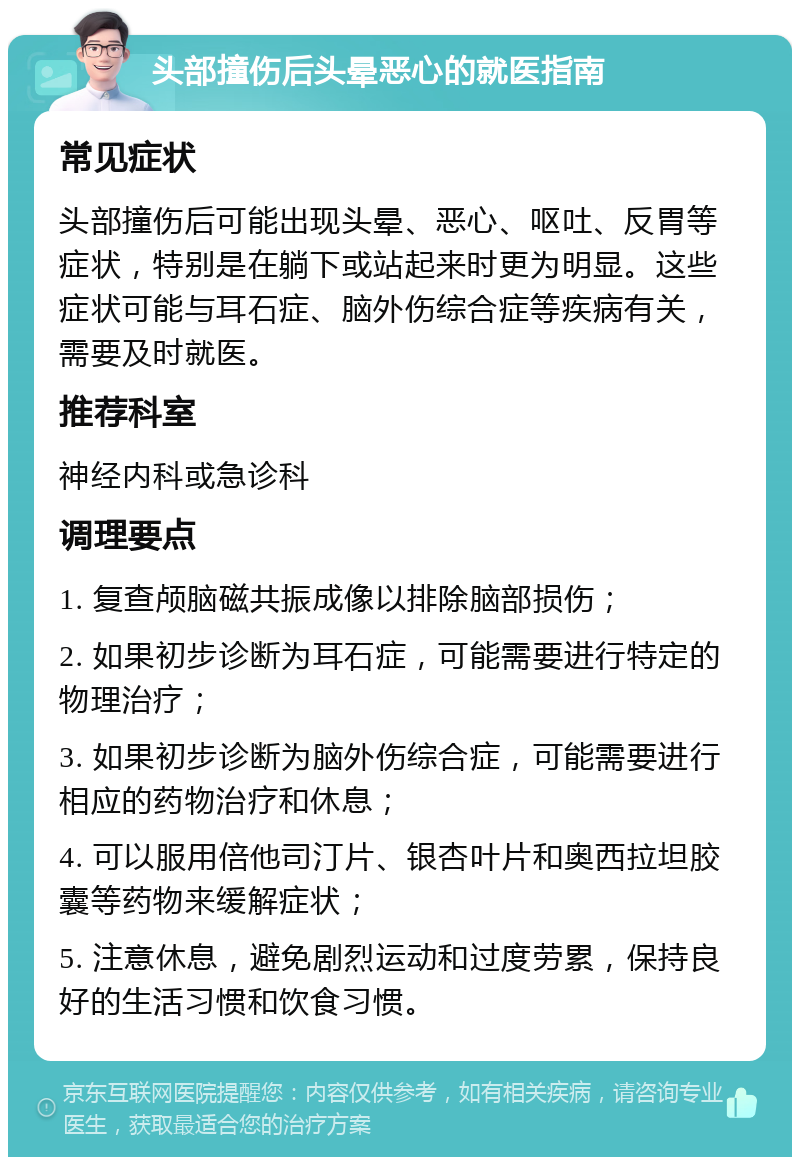 头部撞伤后头晕恶心的就医指南 常见症状 头部撞伤后可能出现头晕、恶心、呕吐、反胃等症状，特别是在躺下或站起来时更为明显。这些症状可能与耳石症、脑外伤综合症等疾病有关，需要及时就医。 推荐科室 神经内科或急诊科 调理要点 1. 复查颅脑磁共振成像以排除脑部损伤； 2. 如果初步诊断为耳石症，可能需要进行特定的物理治疗； 3. 如果初步诊断为脑外伤综合症，可能需要进行相应的药物治疗和休息； 4. 可以服用倍他司汀片、银杏叶片和奥西拉坦胶囊等药物来缓解症状； 5. 注意休息，避免剧烈运动和过度劳累，保持良好的生活习惯和饮食习惯。