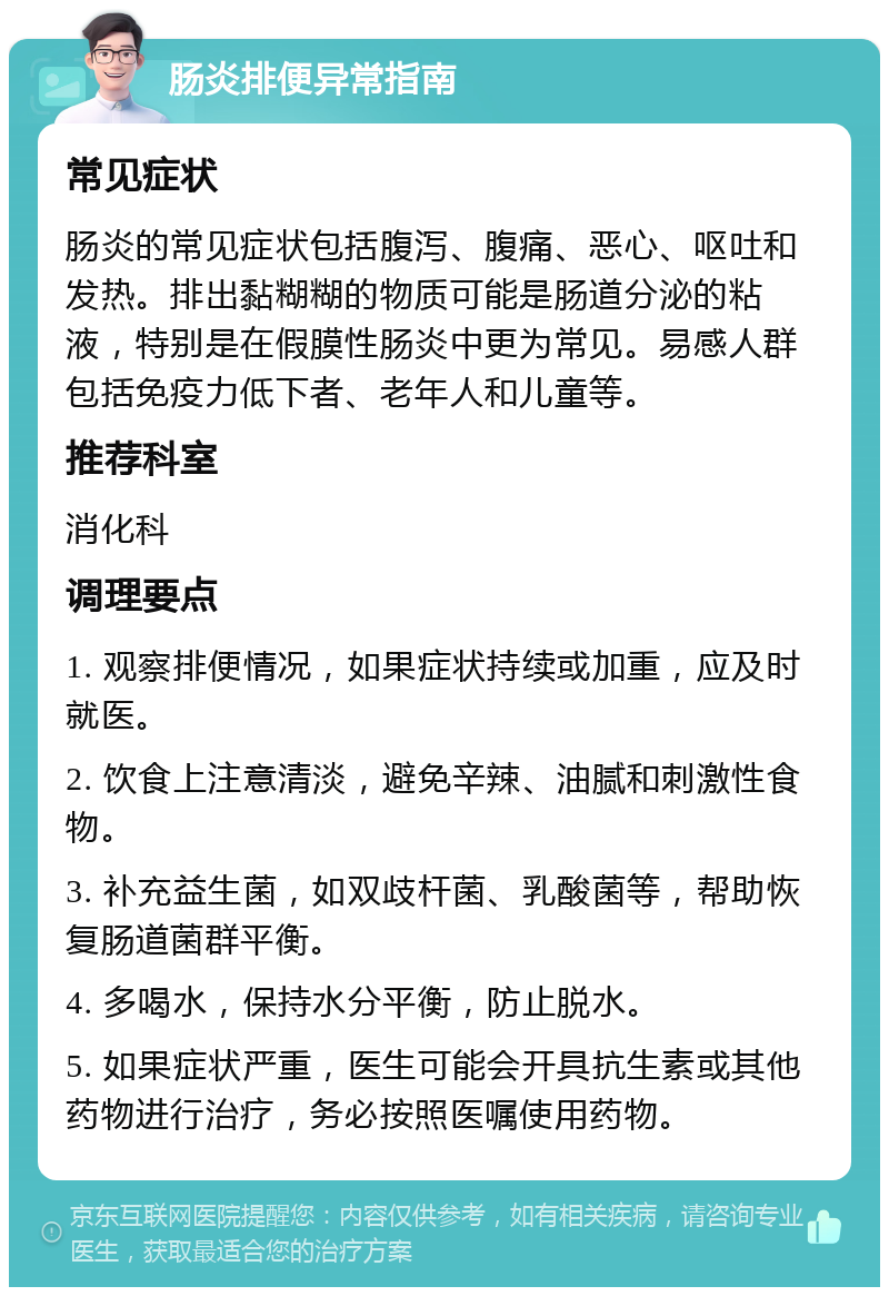 肠炎排便异常指南 常见症状 肠炎的常见症状包括腹泻、腹痛、恶心、呕吐和发热。排出黏糊糊的物质可能是肠道分泌的粘液，特别是在假膜性肠炎中更为常见。易感人群包括免疫力低下者、老年人和儿童等。 推荐科室 消化科 调理要点 1. 观察排便情况，如果症状持续或加重，应及时就医。 2. 饮食上注意清淡，避免辛辣、油腻和刺激性食物。 3. 补充益生菌，如双歧杆菌、乳酸菌等，帮助恢复肠道菌群平衡。 4. 多喝水，保持水分平衡，防止脱水。 5. 如果症状严重，医生可能会开具抗生素或其他药物进行治疗，务必按照医嘱使用药物。