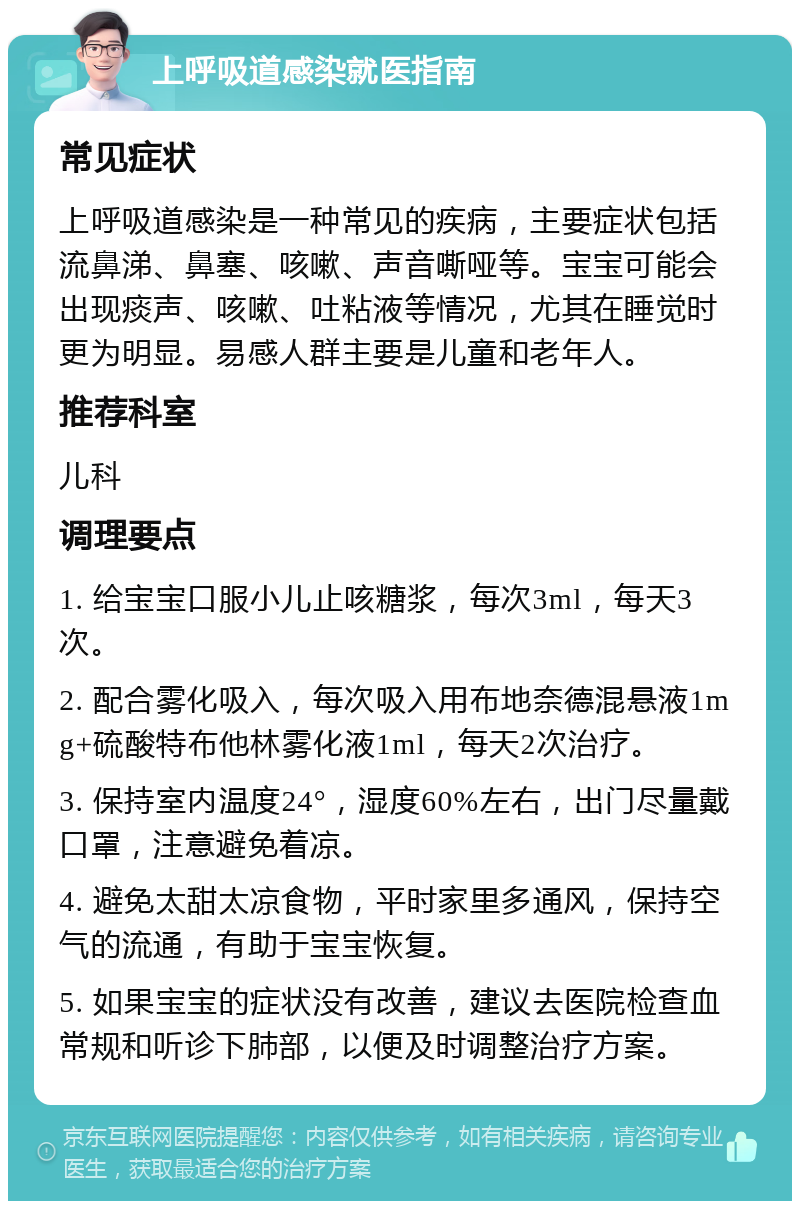 上呼吸道感染就医指南 常见症状 上呼吸道感染是一种常见的疾病，主要症状包括流鼻涕、鼻塞、咳嗽、声音嘶哑等。宝宝可能会出现痰声、咳嗽、吐粘液等情况，尤其在睡觉时更为明显。易感人群主要是儿童和老年人。 推荐科室 儿科 调理要点 1. 给宝宝口服小儿止咳糖浆，每次3ml，每天3次。 2. 配合雾化吸入，每次吸入用布地奈德混悬液1mg+硫酸特布他林雾化液1ml，每天2次治疗。 3. 保持室内温度24°，湿度60%左右，出门尽量戴口罩，注意避免着凉。 4. 避免太甜太凉食物，平时家里多通风，保持空气的流通，有助于宝宝恢复。 5. 如果宝宝的症状没有改善，建议去医院检查血常规和听诊下肺部，以便及时调整治疗方案。