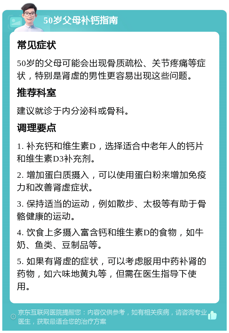 50岁父母补钙指南 常见症状 50岁的父母可能会出现骨质疏松、关节疼痛等症状，特别是肾虚的男性更容易出现这些问题。 推荐科室 建议就诊于内分泌科或骨科。 调理要点 1. 补充钙和维生素D，选择适合中老年人的钙片和维生素D3补充剂。 2. 增加蛋白质摄入，可以使用蛋白粉来增加免疫力和改善肾虚症状。 3. 保持适当的运动，例如散步、太极等有助于骨骼健康的运动。 4. 饮食上多摄入富含钙和维生素D的食物，如牛奶、鱼类、豆制品等。 5. 如果有肾虚的症状，可以考虑服用中药补肾的药物，如六味地黄丸等，但需在医生指导下使用。