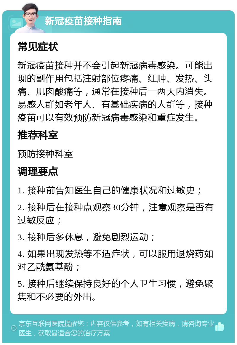 新冠疫苗接种指南 常见症状 新冠疫苗接种并不会引起新冠病毒感染。可能出现的副作用包括注射部位疼痛、红肿、发热、头痛、肌肉酸痛等，通常在接种后一两天内消失。易感人群如老年人、有基础疾病的人群等，接种疫苗可以有效预防新冠病毒感染和重症发生。 推荐科室 预防接种科室 调理要点 1. 接种前告知医生自己的健康状况和过敏史； 2. 接种后在接种点观察30分钟，注意观察是否有过敏反应； 3. 接种后多休息，避免剧烈运动； 4. 如果出现发热等不适症状，可以服用退烧药如对乙酰氨基酚； 5. 接种后继续保持良好的个人卫生习惯，避免聚集和不必要的外出。