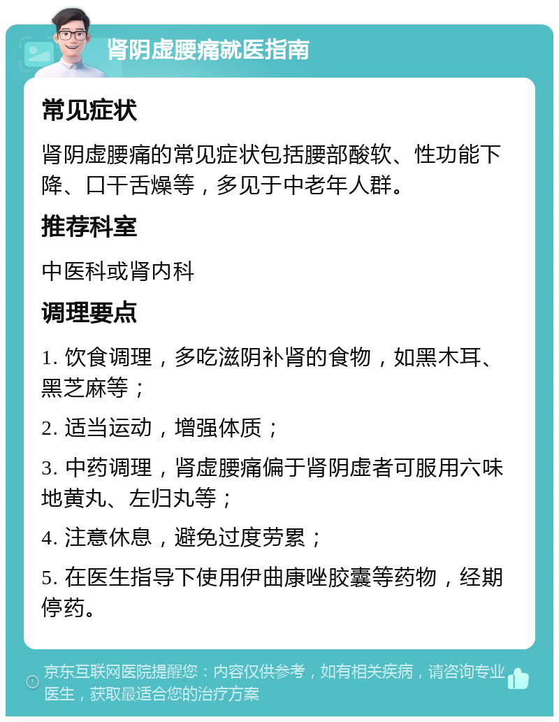 肾阴虚腰痛就医指南 常见症状 肾阴虚腰痛的常见症状包括腰部酸软、性功能下降、口干舌燥等，多见于中老年人群。 推荐科室 中医科或肾内科 调理要点 1. 饮食调理，多吃滋阴补肾的食物，如黑木耳、黑芝麻等； 2. 适当运动，增强体质； 3. 中药调理，肾虚腰痛偏于肾阴虚者可服用六味地黄丸、左归丸等； 4. 注意休息，避免过度劳累； 5. 在医生指导下使用伊曲康唑胶囊等药物，经期停药。