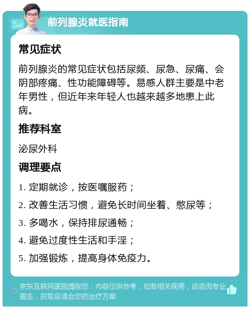 前列腺炎就医指南 常见症状 前列腺炎的常见症状包括尿频、尿急、尿痛、会阴部疼痛、性功能障碍等。易感人群主要是中老年男性，但近年来年轻人也越来越多地患上此病。 推荐科室 泌尿外科 调理要点 1. 定期就诊，按医嘱服药； 2. 改善生活习惯，避免长时间坐着、憋尿等； 3. 多喝水，保持排尿通畅； 4. 避免过度性生活和手淫； 5. 加强锻炼，提高身体免疫力。