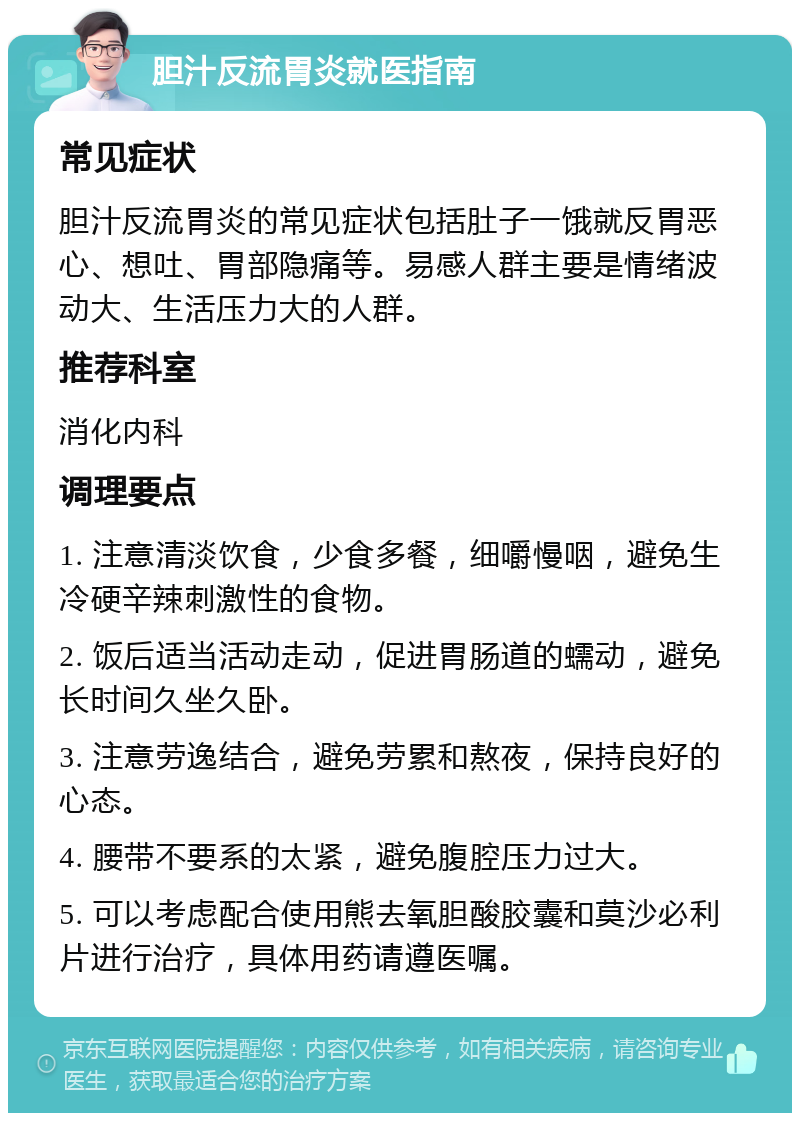 胆汁反流胃炎就医指南 常见症状 胆汁反流胃炎的常见症状包括肚子一饿就反胃恶心、想吐、胃部隐痛等。易感人群主要是情绪波动大、生活压力大的人群。 推荐科室 消化内科 调理要点 1. 注意清淡饮食，少食多餐，细嚼慢咽，避免生冷硬辛辣刺激性的食物。 2. 饭后适当活动走动，促进胃肠道的蠕动，避免长时间久坐久卧。 3. 注意劳逸结合，避免劳累和熬夜，保持良好的心态。 4. 腰带不要系的太紧，避免腹腔压力过大。 5. 可以考虑配合使用熊去氧胆酸胶囊和莫沙必利片进行治疗，具体用药请遵医嘱。