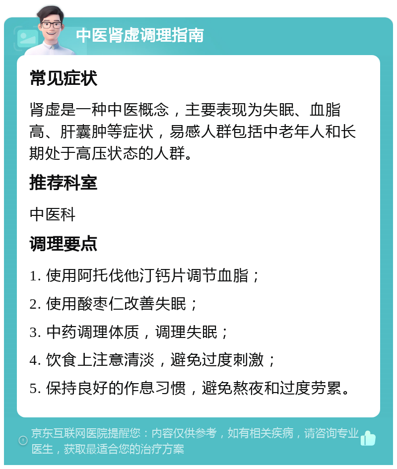 中医肾虚调理指南 常见症状 肾虚是一种中医概念，主要表现为失眠、血脂高、肝囊肿等症状，易感人群包括中老年人和长期处于高压状态的人群。 推荐科室 中医科 调理要点 1. 使用阿托伐他汀钙片调节血脂； 2. 使用酸枣仁改善失眠； 3. 中药调理体质，调理失眠； 4. 饮食上注意清淡，避免过度刺激； 5. 保持良好的作息习惯，避免熬夜和过度劳累。