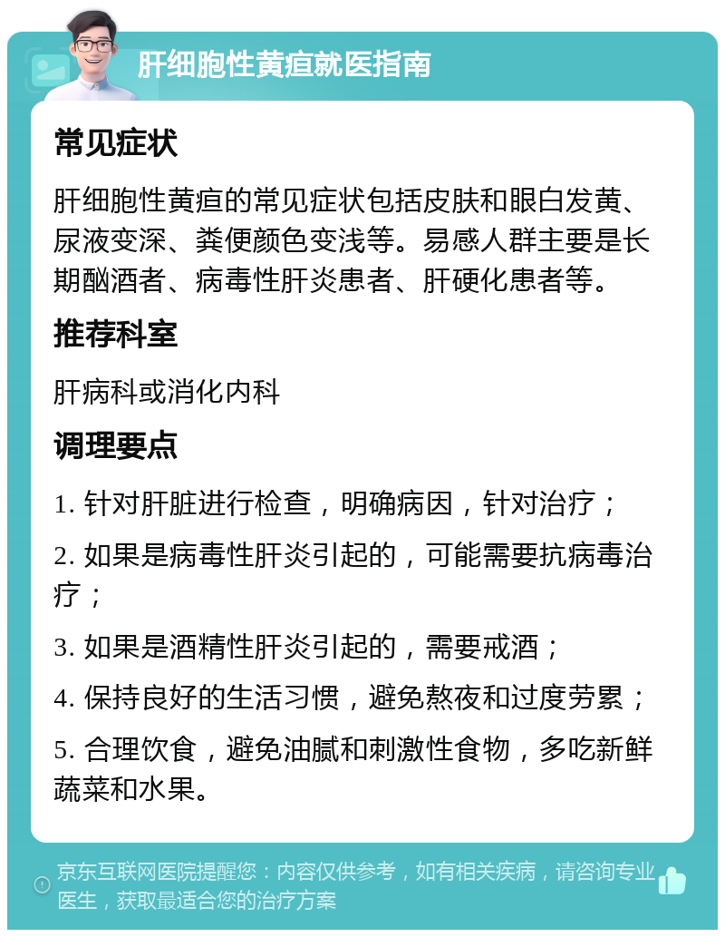 肝细胞性黄疸就医指南 常见症状 肝细胞性黄疸的常见症状包括皮肤和眼白发黄、尿液变深、粪便颜色变浅等。易感人群主要是长期酗酒者、病毒性肝炎患者、肝硬化患者等。 推荐科室 肝病科或消化内科 调理要点 1. 针对肝脏进行检查，明确病因，针对治疗； 2. 如果是病毒性肝炎引起的，可能需要抗病毒治疗； 3. 如果是酒精性肝炎引起的，需要戒酒； 4. 保持良好的生活习惯，避免熬夜和过度劳累； 5. 合理饮食，避免油腻和刺激性食物，多吃新鲜蔬菜和水果。