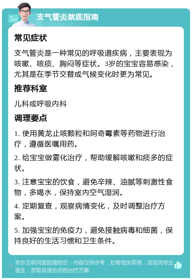 支气管炎就医指南 常见症状 支气管炎是一种常见的呼吸道疾病，主要表现为咳嗽、咳痰、胸闷等症状。3岁的宝宝容易感染，尤其是在季节交替或气候变化时更为常见。 推荐科室 儿科或呼吸内科 调理要点 1. 使用黄龙止咳颗粒和阿奇霉素等药物进行治疗，遵循医嘱用药。 2. 给宝宝做雾化治疗，帮助缓解咳嗽和痰多的症状。 3. 注意宝宝的饮食，避免辛辣、油腻等刺激性食物，多喝水，保持室内空气湿润。 4. 定期复查，观察病情变化，及时调整治疗方案。 5. 加强宝宝的免疫力，避免接触病毒和细菌，保持良好的生活习惯和卫生条件。