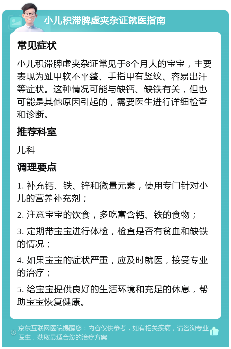 小儿积滞脾虚夹杂证就医指南 常见症状 小儿积滞脾虚夹杂证常见于8个月大的宝宝，主要表现为趾甲软不平整、手指甲有竖纹、容易出汗等症状。这种情况可能与缺钙、缺铁有关，但也可能是其他原因引起的，需要医生进行详细检查和诊断。 推荐科室 儿科 调理要点 1. 补充钙、铁、锌和微量元素，使用专门针对小儿的营养补充剂； 2. 注意宝宝的饮食，多吃富含钙、铁的食物； 3. 定期带宝宝进行体检，检查是否有贫血和缺铁的情况； 4. 如果宝宝的症状严重，应及时就医，接受专业的治疗； 5. 给宝宝提供良好的生活环境和充足的休息，帮助宝宝恢复健康。