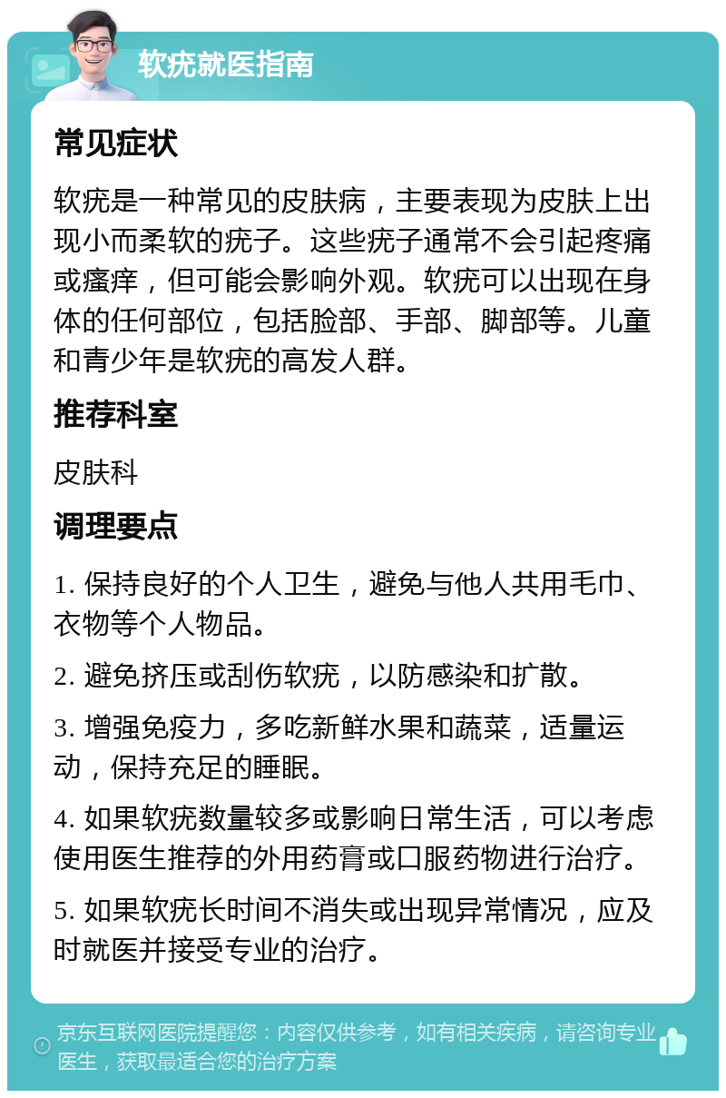 软疣就医指南 常见症状 软疣是一种常见的皮肤病，主要表现为皮肤上出现小而柔软的疣子。这些疣子通常不会引起疼痛或瘙痒，但可能会影响外观。软疣可以出现在身体的任何部位，包括脸部、手部、脚部等。儿童和青少年是软疣的高发人群。 推荐科室 皮肤科 调理要点 1. 保持良好的个人卫生，避免与他人共用毛巾、衣物等个人物品。 2. 避免挤压或刮伤软疣，以防感染和扩散。 3. 增强免疫力，多吃新鲜水果和蔬菜，适量运动，保持充足的睡眠。 4. 如果软疣数量较多或影响日常生活，可以考虑使用医生推荐的外用药膏或口服药物进行治疗。 5. 如果软疣长时间不消失或出现异常情况，应及时就医并接受专业的治疗。