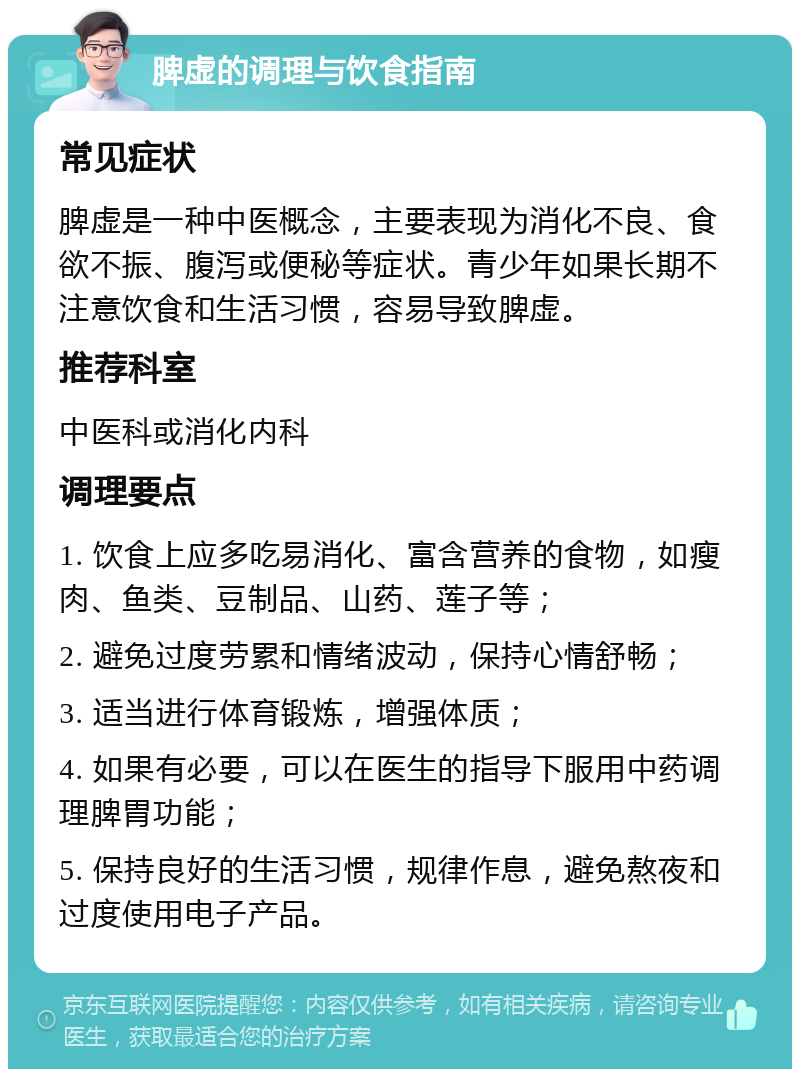 脾虚的调理与饮食指南 常见症状 脾虚是一种中医概念，主要表现为消化不良、食欲不振、腹泻或便秘等症状。青少年如果长期不注意饮食和生活习惯，容易导致脾虚。 推荐科室 中医科或消化内科 调理要点 1. 饮食上应多吃易消化、富含营养的食物，如瘦肉、鱼类、豆制品、山药、莲子等； 2. 避免过度劳累和情绪波动，保持心情舒畅； 3. 适当进行体育锻炼，增强体质； 4. 如果有必要，可以在医生的指导下服用中药调理脾胃功能； 5. 保持良好的生活习惯，规律作息，避免熬夜和过度使用电子产品。