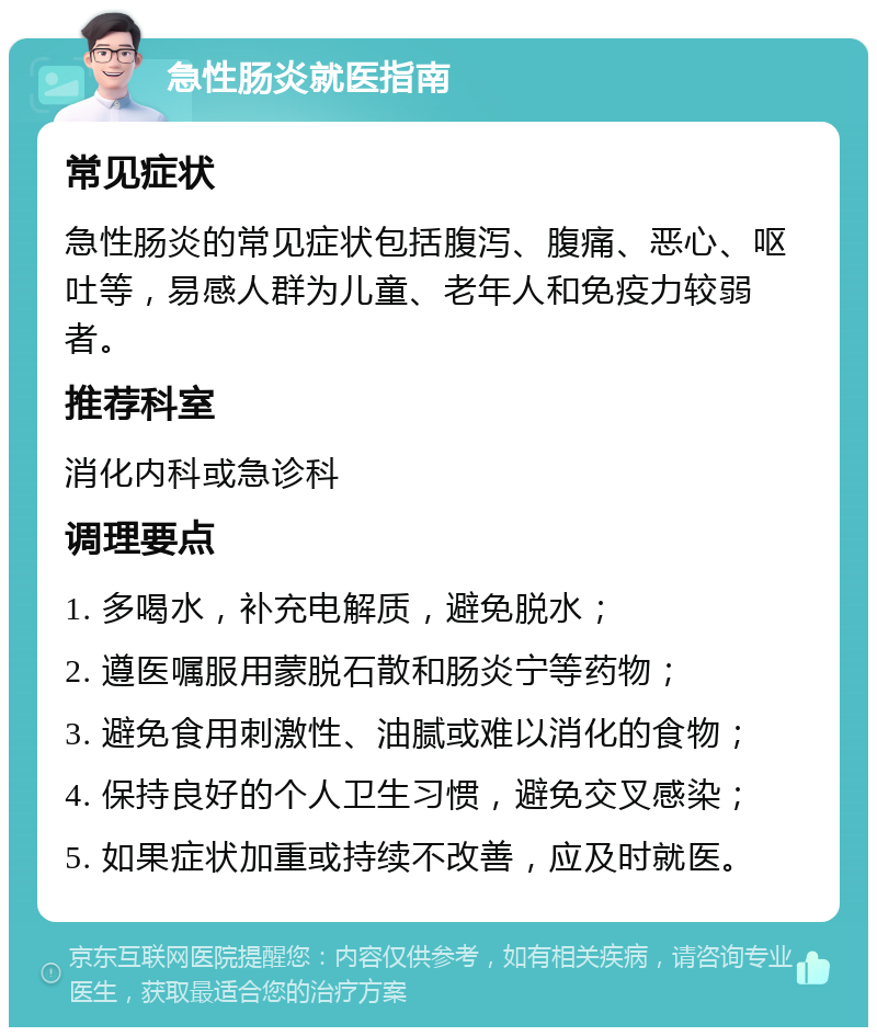 急性肠炎就医指南 常见症状 急性肠炎的常见症状包括腹泻、腹痛、恶心、呕吐等，易感人群为儿童、老年人和免疫力较弱者。 推荐科室 消化内科或急诊科 调理要点 1. 多喝水，补充电解质，避免脱水； 2. 遵医嘱服用蒙脱石散和肠炎宁等药物； 3. 避免食用刺激性、油腻或难以消化的食物； 4. 保持良好的个人卫生习惯，避免交叉感染； 5. 如果症状加重或持续不改善，应及时就医。