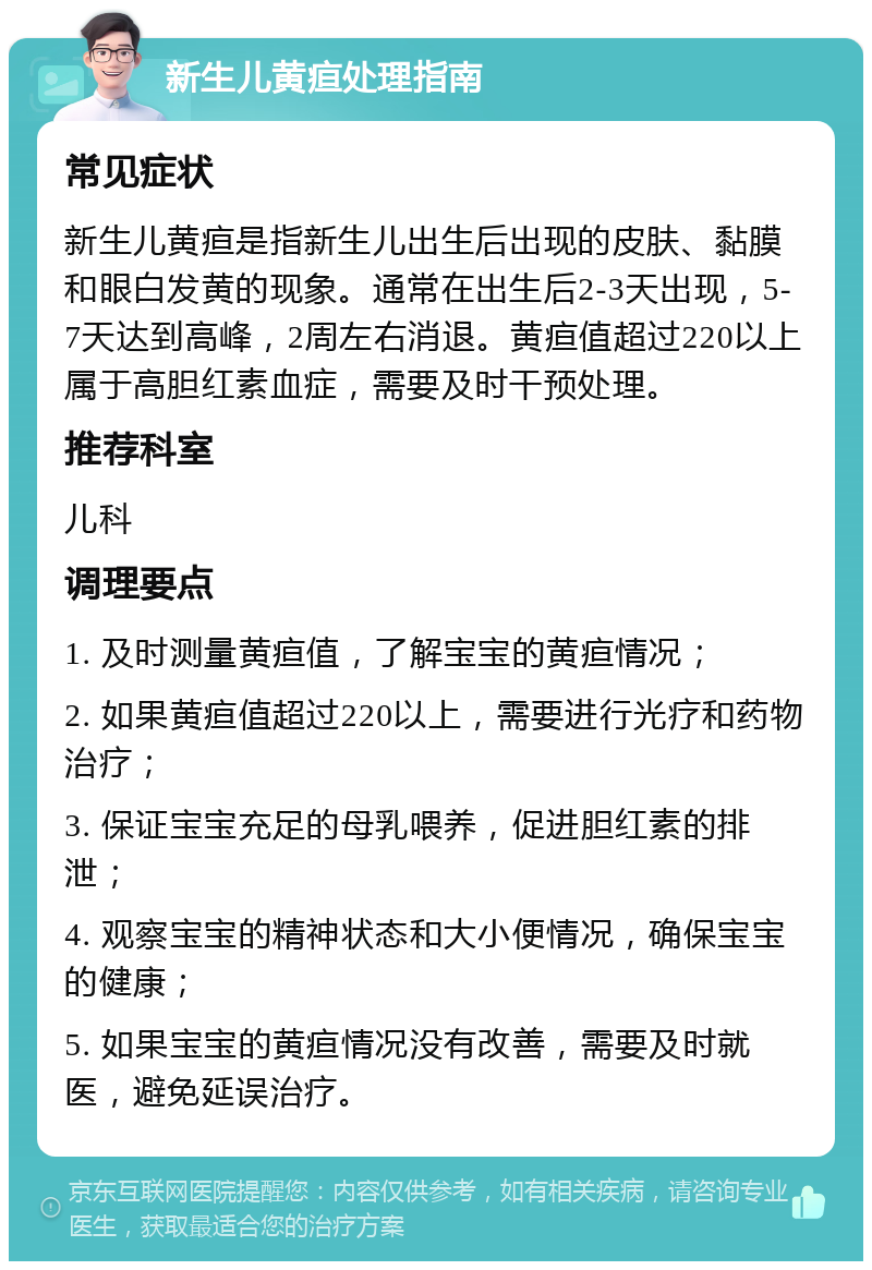 新生儿黄疸处理指南 常见症状 新生儿黄疸是指新生儿出生后出现的皮肤、黏膜和眼白发黄的现象。通常在出生后2-3天出现，5-7天达到高峰，2周左右消退。黄疸值超过220以上属于高胆红素血症，需要及时干预处理。 推荐科室 儿科 调理要点 1. 及时测量黄疸值，了解宝宝的黄疸情况； 2. 如果黄疸值超过220以上，需要进行光疗和药物治疗； 3. 保证宝宝充足的母乳喂养，促进胆红素的排泄； 4. 观察宝宝的精神状态和大小便情况，确保宝宝的健康； 5. 如果宝宝的黄疸情况没有改善，需要及时就医，避免延误治疗。