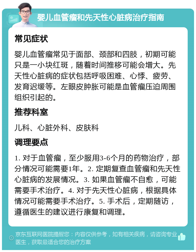 婴儿血管瘤和先天性心脏病治疗指南 常见症状 婴儿血管瘤常见于面部、颈部和四肢，初期可能只是一小块红斑，随着时间推移可能会增大。先天性心脏病的症状包括呼吸困难、心悸、疲劳、发育迟缓等。左眼皮肿胀可能是血管瘤压迫周围组织引起的。 推荐科室 儿科、心脏外科、皮肤科 调理要点 1. 对于血管瘤，至少服用3-6个月的药物治疗，部分情况可能需要1年。2. 定期复查血管瘤和先天性心脏病的发展情况。3. 如果血管瘤不自愈，可能需要手术治疗。4. 对于先天性心脏病，根据具体情况可能需要手术治疗。5. 手术后，定期随访，遵循医生的建议进行康复和调理。