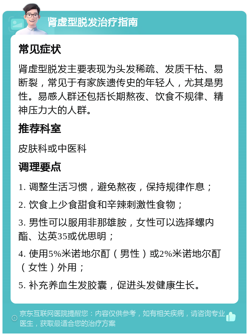 肾虚型脱发治疗指南 常见症状 肾虚型脱发主要表现为头发稀疏、发质干枯、易断裂，常见于有家族遗传史的年轻人，尤其是男性。易感人群还包括长期熬夜、饮食不规律、精神压力大的人群。 推荐科室 皮肤科或中医科 调理要点 1. 调整生活习惯，避免熬夜，保持规律作息； 2. 饮食上少食甜食和辛辣刺激性食物； 3. 男性可以服用非那雄胺，女性可以选择螺内酯、达英35或优思明； 4. 使用5%米诺地尔酊（男性）或2%米诺地尔酊（女性）外用； 5. 补充养血生发胶囊，促进头发健康生长。