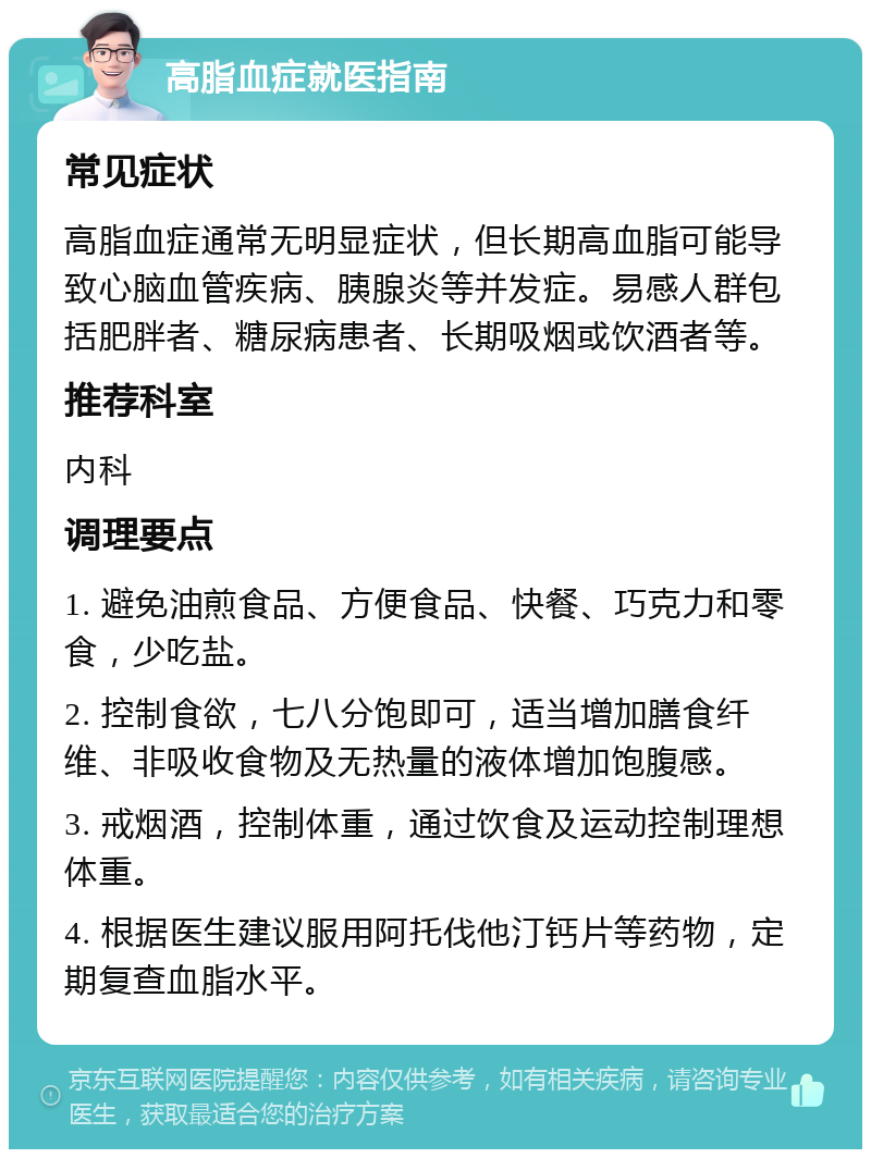 高脂血症就医指南 常见症状 高脂血症通常无明显症状，但长期高血脂可能导致心脑血管疾病、胰腺炎等并发症。易感人群包括肥胖者、糖尿病患者、长期吸烟或饮酒者等。 推荐科室 内科 调理要点 1. 避免油煎食品、方便食品、快餐、巧克力和零食，少吃盐。 2. 控制食欲，七八分饱即可，适当增加膳食纤维、非吸收食物及无热量的液体增加饱腹感。 3. 戒烟酒，控制体重，通过饮食及运动控制理想体重。 4. 根据医生建议服用阿托伐他汀钙片等药物，定期复查血脂水平。