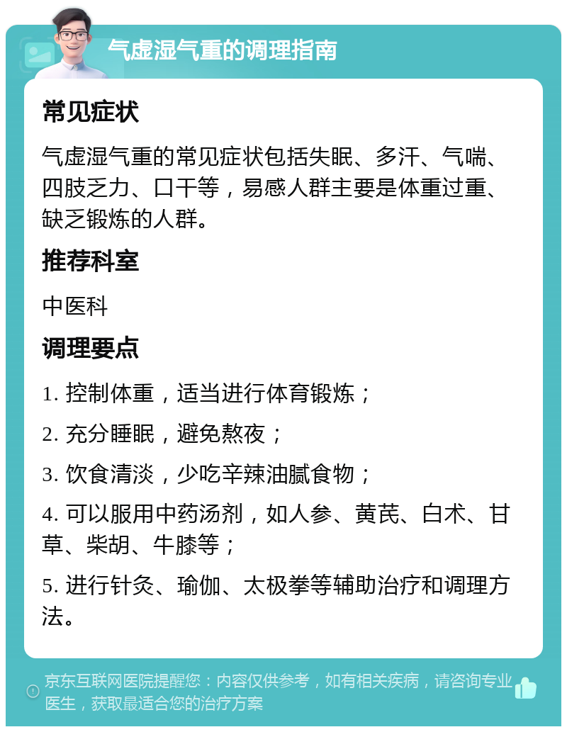 气虚湿气重的调理指南 常见症状 气虚湿气重的常见症状包括失眠、多汗、气喘、四肢乏力、口干等，易感人群主要是体重过重、缺乏锻炼的人群。 推荐科室 中医科 调理要点 1. 控制体重，适当进行体育锻炼； 2. 充分睡眠，避免熬夜； 3. 饮食清淡，少吃辛辣油腻食物； 4. 可以服用中药汤剂，如人参、黄芪、白术、甘草、柴胡、牛膝等； 5. 进行针灸、瑜伽、太极拳等辅助治疗和调理方法。