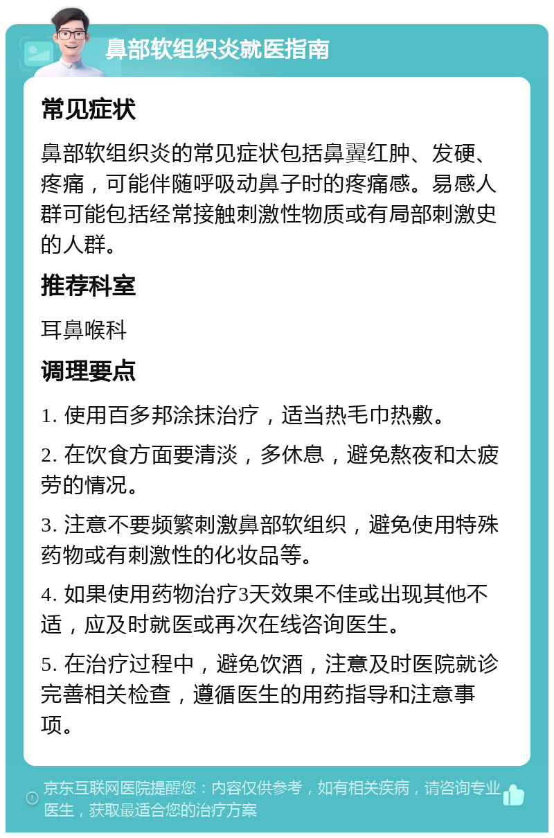 鼻部软组织炎就医指南 常见症状 鼻部软组织炎的常见症状包括鼻翼红肿、发硬、疼痛，可能伴随呼吸动鼻子时的疼痛感。易感人群可能包括经常接触刺激性物质或有局部刺激史的人群。 推荐科室 耳鼻喉科 调理要点 1. 使用百多邦涂抹治疗，适当热毛巾热敷。 2. 在饮食方面要清淡，多休息，避免熬夜和太疲劳的情况。 3. 注意不要频繁刺激鼻部软组织，避免使用特殊药物或有刺激性的化妆品等。 4. 如果使用药物治疗3天效果不佳或出现其他不适，应及时就医或再次在线咨询医生。 5. 在治疗过程中，避免饮酒，注意及时医院就诊完善相关检查，遵循医生的用药指导和注意事项。