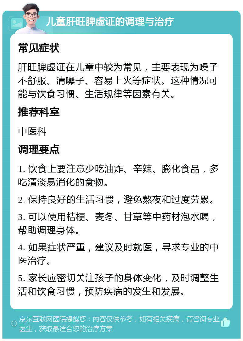 儿童肝旺脾虚证的调理与治疗 常见症状 肝旺脾虚证在儿童中较为常见，主要表现为嗓子不舒服、清嗓子、容易上火等症状。这种情况可能与饮食习惯、生活规律等因素有关。 推荐科室 中医科 调理要点 1. 饮食上要注意少吃油炸、辛辣、膨化食品，多吃清淡易消化的食物。 2. 保持良好的生活习惯，避免熬夜和过度劳累。 3. 可以使用桔梗、麦冬、甘草等中药材泡水喝，帮助调理身体。 4. 如果症状严重，建议及时就医，寻求专业的中医治疗。 5. 家长应密切关注孩子的身体变化，及时调整生活和饮食习惯，预防疾病的发生和发展。