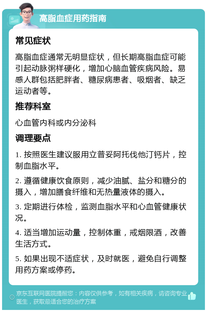 高脂血症用药指南 常见症状 高脂血症通常无明显症状，但长期高脂血症可能引起动脉粥样硬化，增加心脑血管疾病风险。易感人群包括肥胖者、糖尿病患者、吸烟者、缺乏运动者等。 推荐科室 心血管内科或内分泌科 调理要点 1. 按照医生建议服用立普妥阿托伐他汀钙片，控制血脂水平。 2. 遵循健康饮食原则，减少油腻、盐分和糖分的摄入，增加膳食纤维和无热量液体的摄入。 3. 定期进行体检，监测血脂水平和心血管健康状况。 4. 适当增加运动量，控制体重，戒烟限酒，改善生活方式。 5. 如果出现不适症状，及时就医，避免自行调整用药方案或停药。