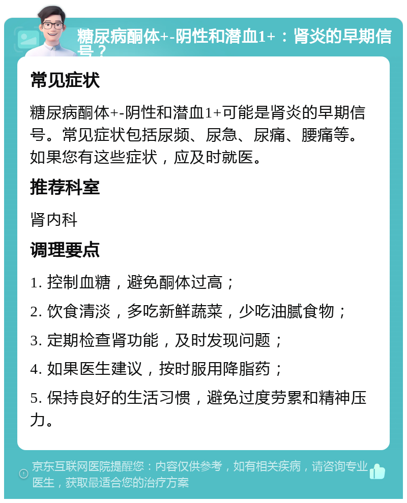 糖尿病酮体+-阴性和潜血1+：肾炎的早期信号？ 常见症状 糖尿病酮体+-阴性和潜血1+可能是肾炎的早期信号。常见症状包括尿频、尿急、尿痛、腰痛等。如果您有这些症状，应及时就医。 推荐科室 肾内科 调理要点 1. 控制血糖，避免酮体过高； 2. 饮食清淡，多吃新鲜蔬菜，少吃油腻食物； 3. 定期检查肾功能，及时发现问题； 4. 如果医生建议，按时服用降脂药； 5. 保持良好的生活习惯，避免过度劳累和精神压力。