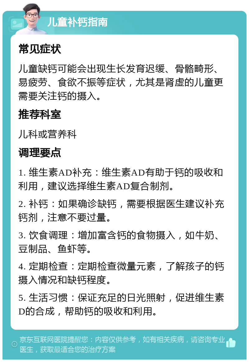 儿童补钙指南 常见症状 儿童缺钙可能会出现生长发育迟缓、骨骼畸形、易疲劳、食欲不振等症状，尤其是肾虚的儿童更需要关注钙的摄入。 推荐科室 儿科或营养科 调理要点 1. 维生素AD补充：维生素AD有助于钙的吸收和利用，建议选择维生素AD复合制剂。 2. 补钙：如果确诊缺钙，需要根据医生建议补充钙剂，注意不要过量。 3. 饮食调理：增加富含钙的食物摄入，如牛奶、豆制品、鱼虾等。 4. 定期检查：定期检查微量元素，了解孩子的钙摄入情况和缺钙程度。 5. 生活习惯：保证充足的日光照射，促进维生素D的合成，帮助钙的吸收和利用。