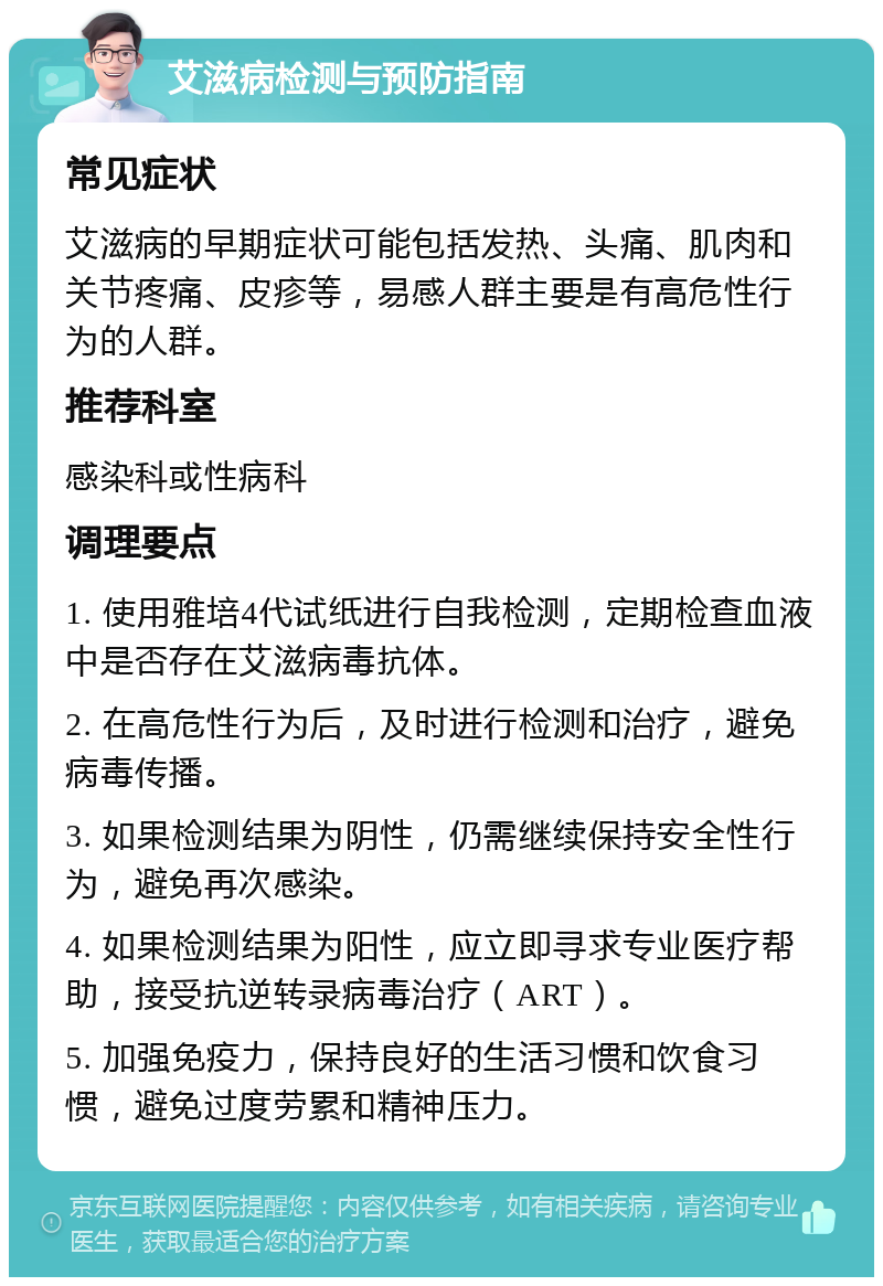 艾滋病检测与预防指南 常见症状 艾滋病的早期症状可能包括发热、头痛、肌肉和关节疼痛、皮疹等，易感人群主要是有高危性行为的人群。 推荐科室 感染科或性病科 调理要点 1. 使用雅培4代试纸进行自我检测，定期检查血液中是否存在艾滋病毒抗体。 2. 在高危性行为后，及时进行检测和治疗，避免病毒传播。 3. 如果检测结果为阴性，仍需继续保持安全性行为，避免再次感染。 4. 如果检测结果为阳性，应立即寻求专业医疗帮助，接受抗逆转录病毒治疗（ART）。 5. 加强免疫力，保持良好的生活习惯和饮食习惯，避免过度劳累和精神压力。