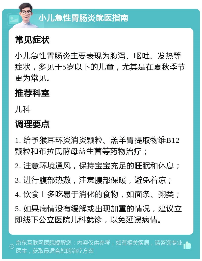 小儿急性胃肠炎就医指南 常见症状 小儿急性胃肠炎主要表现为腹泻、呕吐、发热等症状，多见于5岁以下的儿童，尤其是在夏秋季节更为常见。 推荐科室 儿科 调理要点 1. 给予猴耳环炎消炎颗粒、羔羊胃提取物维B12颗粒和布拉氏酵母益生菌等药物治疗； 2. 注意环境通风，保持宝宝充足的睡眠和休息； 3. 进行腹部热敷，注意腹部保暖，避免着凉； 4. 饮食上多吃易于消化的食物，如面条、粥类； 5. 如果病情没有缓解或出现加重的情况，建议立即线下公立医院儿科就诊，以免延误病情。