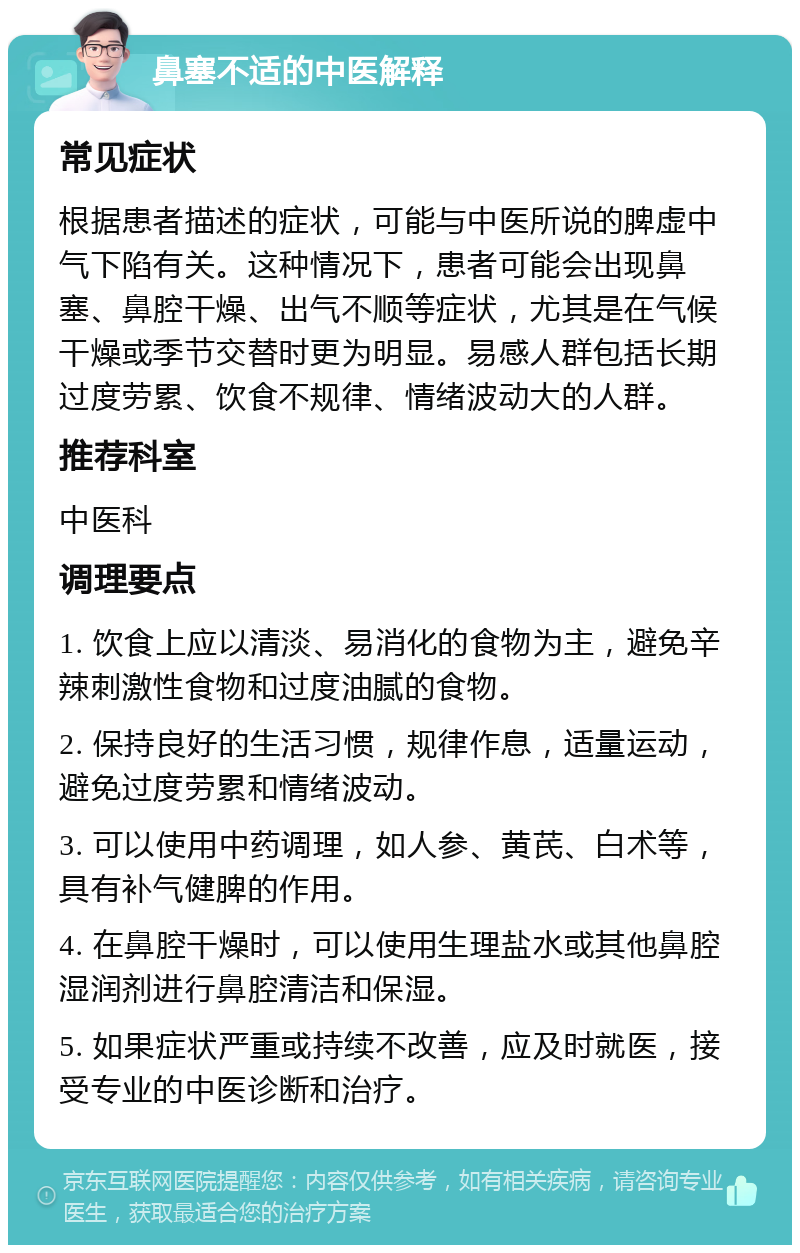 鼻塞不适的中医解释 常见症状 根据患者描述的症状，可能与中医所说的脾虚中气下陷有关。这种情况下，患者可能会出现鼻塞、鼻腔干燥、出气不顺等症状，尤其是在气候干燥或季节交替时更为明显。易感人群包括长期过度劳累、饮食不规律、情绪波动大的人群。 推荐科室 中医科 调理要点 1. 饮食上应以清淡、易消化的食物为主，避免辛辣刺激性食物和过度油腻的食物。 2. 保持良好的生活习惯，规律作息，适量运动，避免过度劳累和情绪波动。 3. 可以使用中药调理，如人参、黄芪、白术等，具有补气健脾的作用。 4. 在鼻腔干燥时，可以使用生理盐水或其他鼻腔湿润剂进行鼻腔清洁和保湿。 5. 如果症状严重或持续不改善，应及时就医，接受专业的中医诊断和治疗。