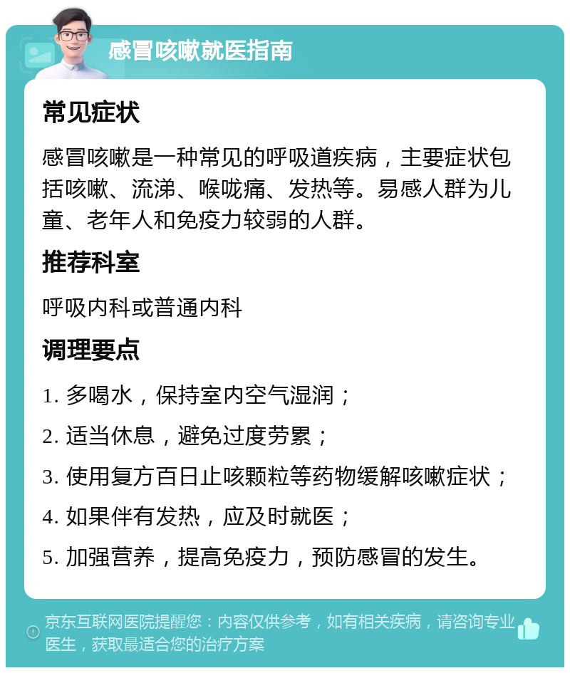 感冒咳嗽就医指南 常见症状 感冒咳嗽是一种常见的呼吸道疾病，主要症状包括咳嗽、流涕、喉咙痛、发热等。易感人群为儿童、老年人和免疫力较弱的人群。 推荐科室 呼吸内科或普通内科 调理要点 1. 多喝水，保持室内空气湿润； 2. 适当休息，避免过度劳累； 3. 使用复方百日止咳颗粒等药物缓解咳嗽症状； 4. 如果伴有发热，应及时就医； 5. 加强营养，提高免疫力，预防感冒的发生。