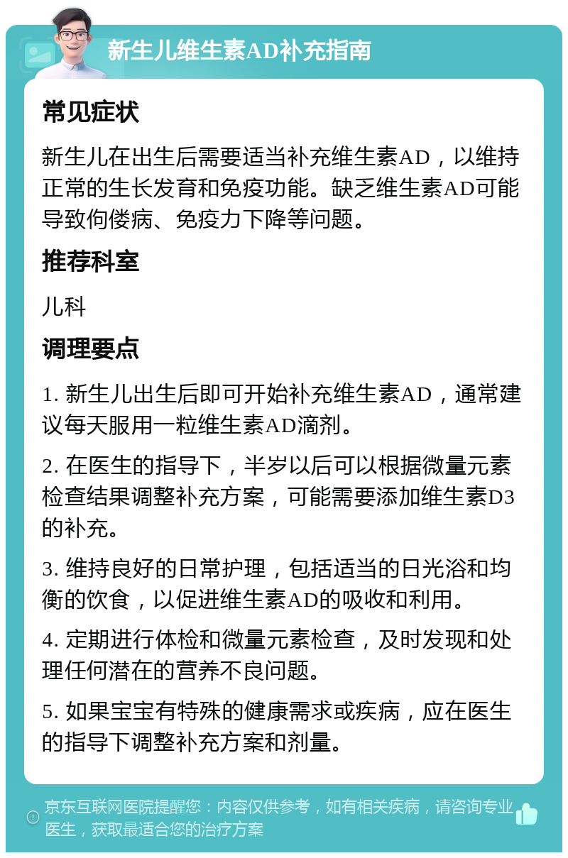 新生儿维生素AD补充指南 常见症状 新生儿在出生后需要适当补充维生素AD，以维持正常的生长发育和免疫功能。缺乏维生素AD可能导致佝偻病、免疫力下降等问题。 推荐科室 儿科 调理要点 1. 新生儿出生后即可开始补充维生素AD，通常建议每天服用一粒维生素AD滴剂。 2. 在医生的指导下，半岁以后可以根据微量元素检查结果调整补充方案，可能需要添加维生素D3的补充。 3. 维持良好的日常护理，包括适当的日光浴和均衡的饮食，以促进维生素AD的吸收和利用。 4. 定期进行体检和微量元素检查，及时发现和处理任何潜在的营养不良问题。 5. 如果宝宝有特殊的健康需求或疾病，应在医生的指导下调整补充方案和剂量。