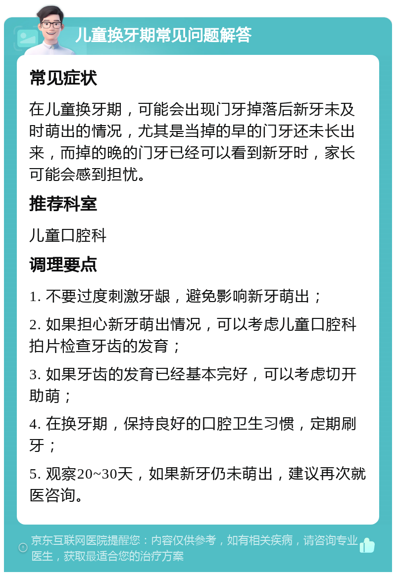 儿童换牙期常见问题解答 常见症状 在儿童换牙期，可能会出现门牙掉落后新牙未及时萌出的情况，尤其是当掉的早的门牙还未长出来，而掉的晚的门牙已经可以看到新牙时，家长可能会感到担忧。 推荐科室 儿童口腔科 调理要点 1. 不要过度刺激牙龈，避免影响新牙萌出； 2. 如果担心新牙萌出情况，可以考虑儿童口腔科拍片检查牙齿的发育； 3. 如果牙齿的发育已经基本完好，可以考虑切开助萌； 4. 在换牙期，保持良好的口腔卫生习惯，定期刷牙； 5. 观察20~30天，如果新牙仍未萌出，建议再次就医咨询。