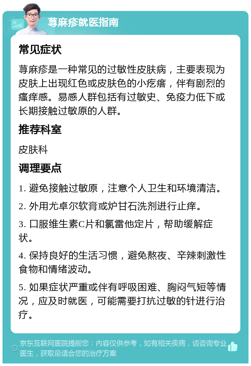 荨麻疹就医指南 常见症状 荨麻疹是一种常见的过敏性皮肤病，主要表现为皮肤上出现红色或皮肤色的小疙瘩，伴有剧烈的瘙痒感。易感人群包括有过敏史、免疫力低下或长期接触过敏原的人群。 推荐科室 皮肤科 调理要点 1. 避免接触过敏原，注意个人卫生和环境清洁。 2. 外用尤卓尔软膏或炉甘石洗剂进行止痒。 3. 口服维生素C片和氯雷他定片，帮助缓解症状。 4. 保持良好的生活习惯，避免熬夜、辛辣刺激性食物和情绪波动。 5. 如果症状严重或伴有呼吸困难、胸闷气短等情况，应及时就医，可能需要打抗过敏的针进行治疗。