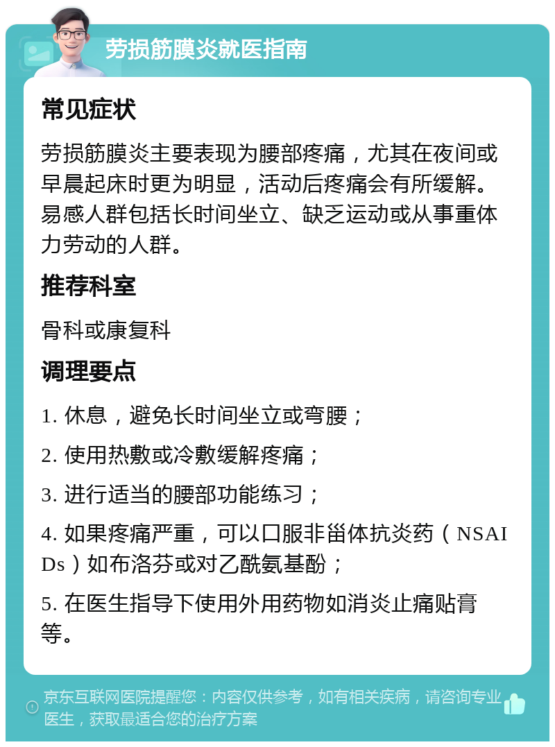 劳损筋膜炎就医指南 常见症状 劳损筋膜炎主要表现为腰部疼痛，尤其在夜间或早晨起床时更为明显，活动后疼痛会有所缓解。易感人群包括长时间坐立、缺乏运动或从事重体力劳动的人群。 推荐科室 骨科或康复科 调理要点 1. 休息，避免长时间坐立或弯腰； 2. 使用热敷或冷敷缓解疼痛； 3. 进行适当的腰部功能练习； 4. 如果疼痛严重，可以口服非甾体抗炎药（NSAIDs）如布洛芬或对乙酰氨基酚； 5. 在医生指导下使用外用药物如消炎止痛贴膏等。