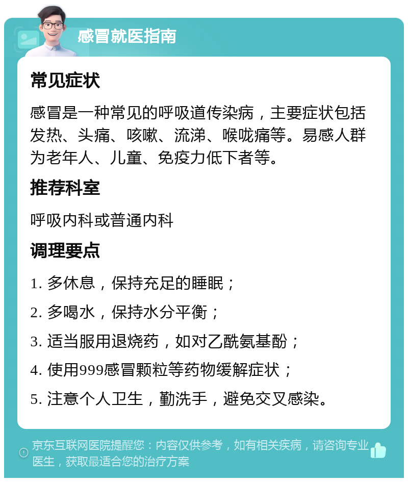 感冒就医指南 常见症状 感冒是一种常见的呼吸道传染病，主要症状包括发热、头痛、咳嗽、流涕、喉咙痛等。易感人群为老年人、儿童、免疫力低下者等。 推荐科室 呼吸内科或普通内科 调理要点 1. 多休息，保持充足的睡眠； 2. 多喝水，保持水分平衡； 3. 适当服用退烧药，如对乙酰氨基酚； 4. 使用999感冒颗粒等药物缓解症状； 5. 注意个人卫生，勤洗手，避免交叉感染。