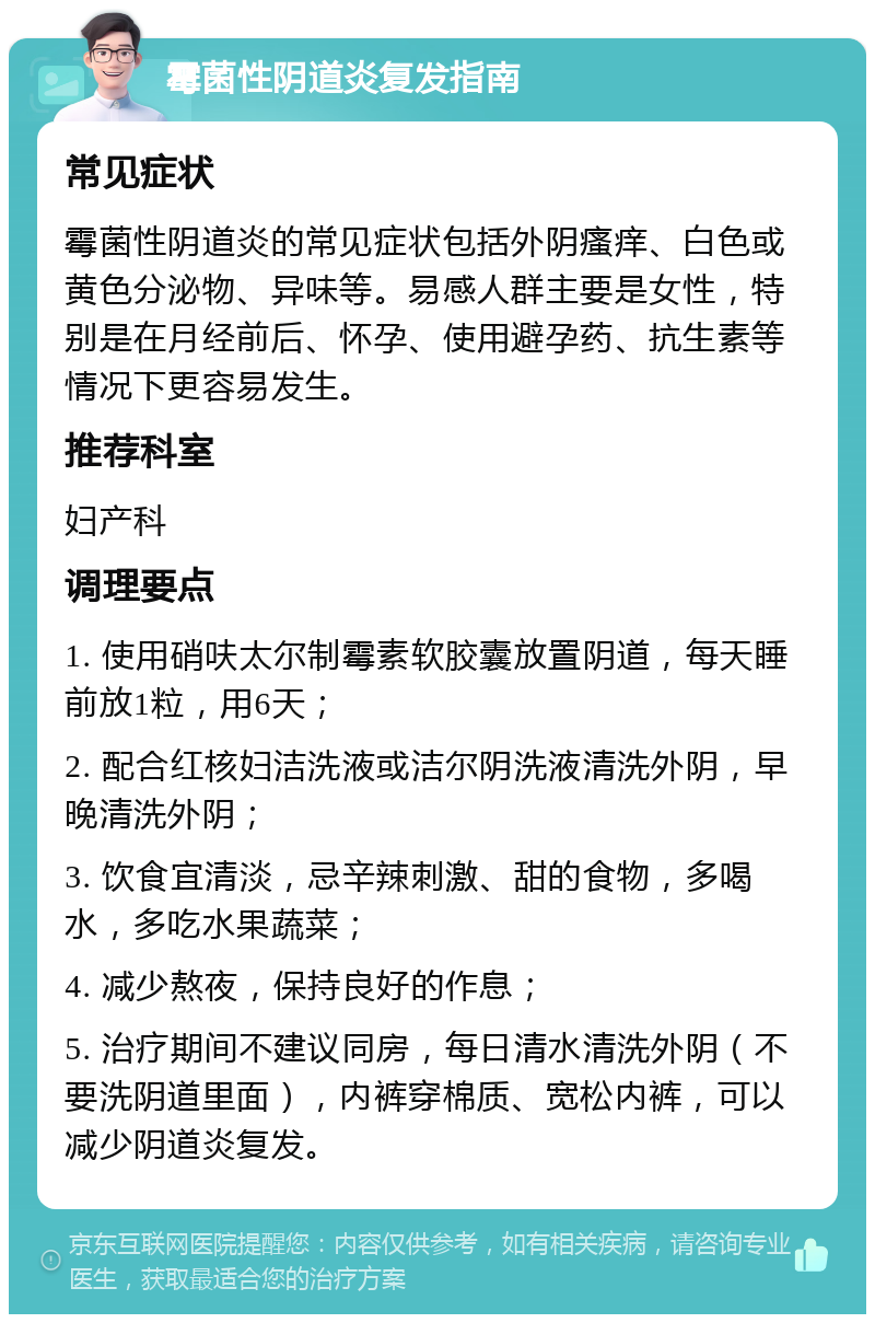 霉菌性阴道炎复发指南 常见症状 霉菌性阴道炎的常见症状包括外阴瘙痒、白色或黄色分泌物、异味等。易感人群主要是女性，特别是在月经前后、怀孕、使用避孕药、抗生素等情况下更容易发生。 推荐科室 妇产科 调理要点 1. 使用硝呋太尔制霉素软胶囊放置阴道，每天睡前放1粒，用6天； 2. 配合红核妇洁洗液或洁尔阴洗液清洗外阴，早晚清洗外阴； 3. 饮食宜清淡，忌辛辣刺激、甜的食物，多喝水，多吃水果蔬菜； 4. 减少熬夜，保持良好的作息； 5. 治疗期间不建议同房，每日清水清洗外阴（不要洗阴道里面），内裤穿棉质、宽松内裤，可以减少阴道炎复发。