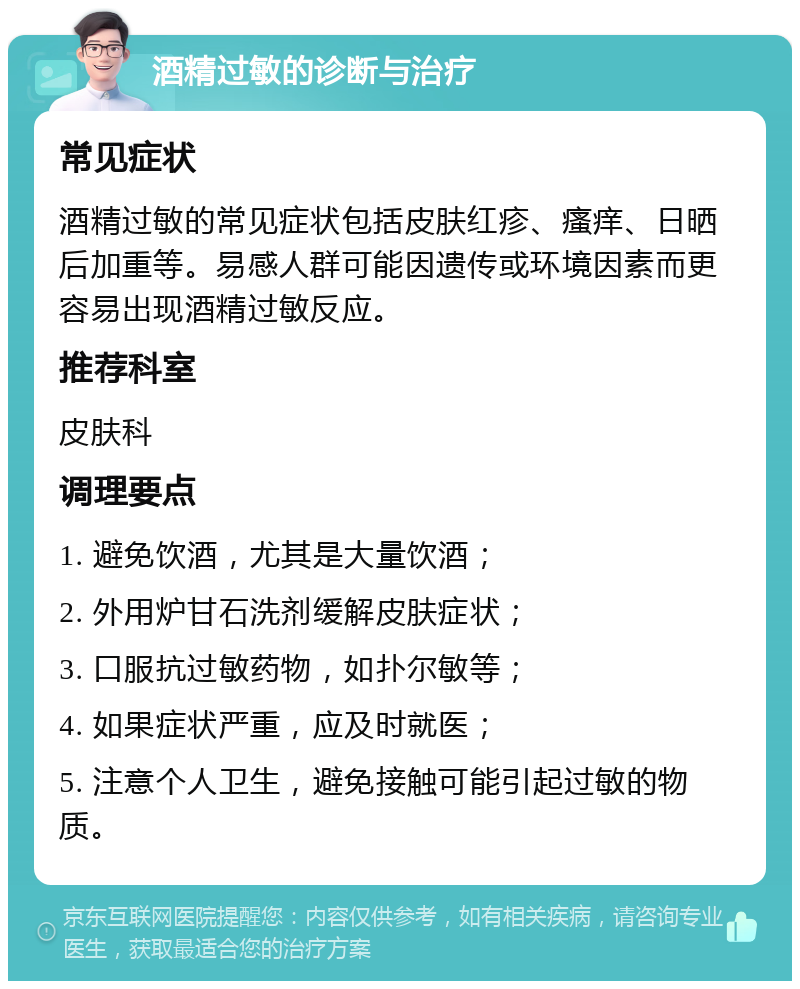 酒精过敏的诊断与治疗 常见症状 酒精过敏的常见症状包括皮肤红疹、瘙痒、日晒后加重等。易感人群可能因遗传或环境因素而更容易出现酒精过敏反应。 推荐科室 皮肤科 调理要点 1. 避免饮酒，尤其是大量饮酒； 2. 外用炉甘石洗剂缓解皮肤症状； 3. 口服抗过敏药物，如扑尔敏等； 4. 如果症状严重，应及时就医； 5. 注意个人卫生，避免接触可能引起过敏的物质。