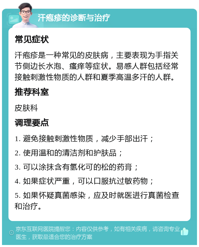 汗疱疹的诊断与治疗 常见症状 汗疱疹是一种常见的皮肤病，主要表现为手指关节侧边长水泡、瘙痒等症状。易感人群包括经常接触刺激性物质的人群和夏季高温多汗的人群。 推荐科室 皮肤科 调理要点 1. 避免接触刺激性物质，减少手部出汗； 2. 使用温和的清洁剂和护肤品； 3. 可以涂抹含有氢化可的松的药膏； 4. 如果症状严重，可以口服抗过敏药物； 5. 如果怀疑真菌感染，应及时就医进行真菌检查和治疗。