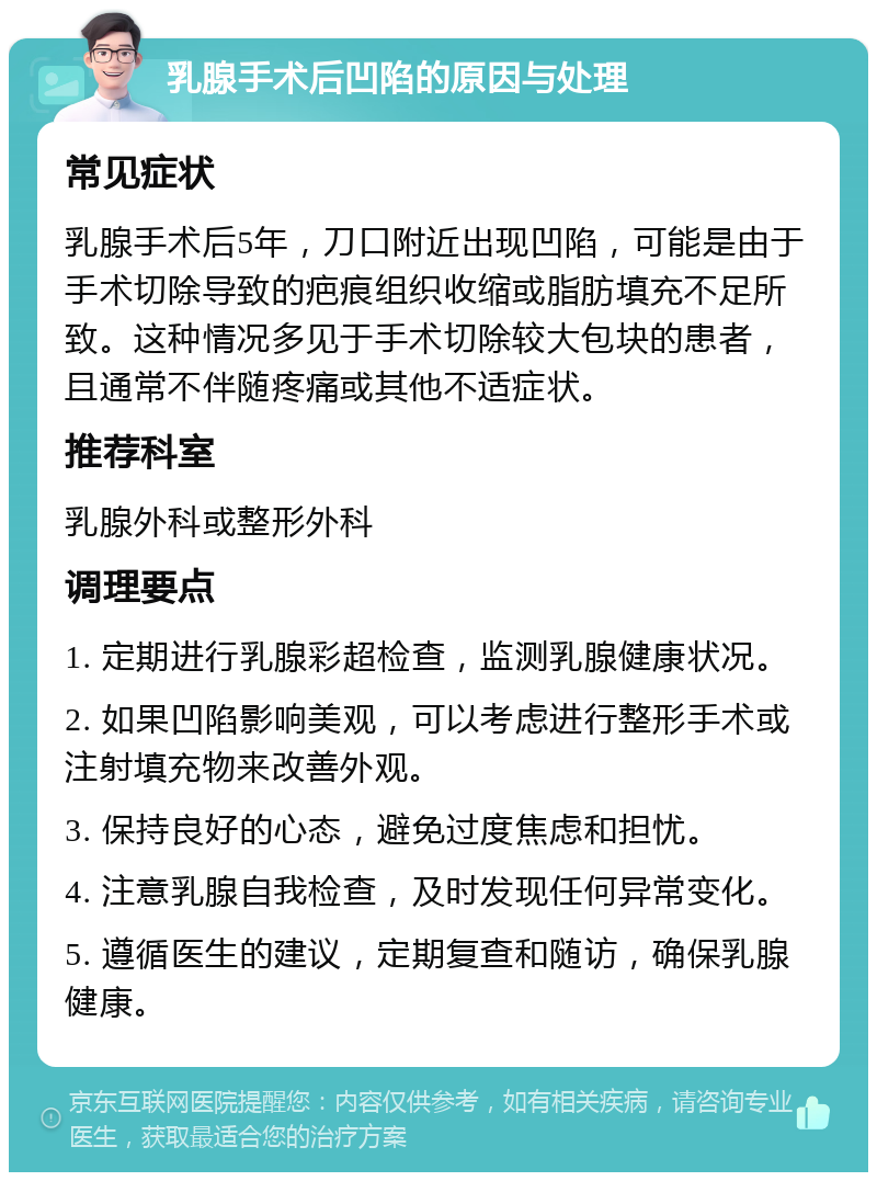 乳腺手术后凹陷的原因与处理 常见症状 乳腺手术后5年，刀口附近出现凹陷，可能是由于手术切除导致的疤痕组织收缩或脂肪填充不足所致。这种情况多见于手术切除较大包块的患者，且通常不伴随疼痛或其他不适症状。 推荐科室 乳腺外科或整形外科 调理要点 1. 定期进行乳腺彩超检查，监测乳腺健康状况。 2. 如果凹陷影响美观，可以考虑进行整形手术或注射填充物来改善外观。 3. 保持良好的心态，避免过度焦虑和担忧。 4. 注意乳腺自我检查，及时发现任何异常变化。 5. 遵循医生的建议，定期复查和随访，确保乳腺健康。