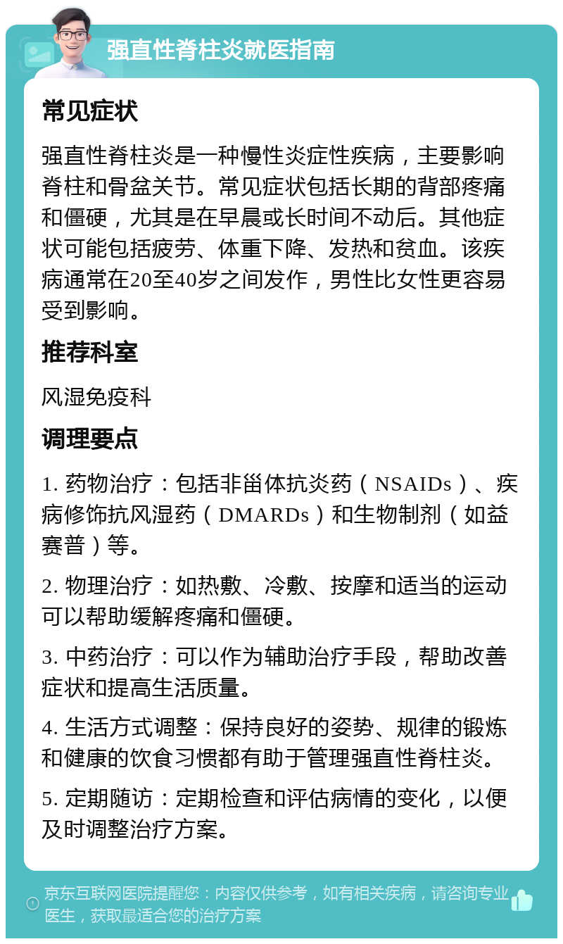 强直性脊柱炎就医指南 常见症状 强直性脊柱炎是一种慢性炎症性疾病，主要影响脊柱和骨盆关节。常见症状包括长期的背部疼痛和僵硬，尤其是在早晨或长时间不动后。其他症状可能包括疲劳、体重下降、发热和贫血。该疾病通常在20至40岁之间发作，男性比女性更容易受到影响。 推荐科室 风湿免疫科 调理要点 1. 药物治疗：包括非甾体抗炎药（NSAIDs）、疾病修饰抗风湿药（DMARDs）和生物制剂（如益赛普）等。 2. 物理治疗：如热敷、冷敷、按摩和适当的运动可以帮助缓解疼痛和僵硬。 3. 中药治疗：可以作为辅助治疗手段，帮助改善症状和提高生活质量。 4. 生活方式调整：保持良好的姿势、规律的锻炼和健康的饮食习惯都有助于管理强直性脊柱炎。 5. 定期随访：定期检查和评估病情的变化，以便及时调整治疗方案。