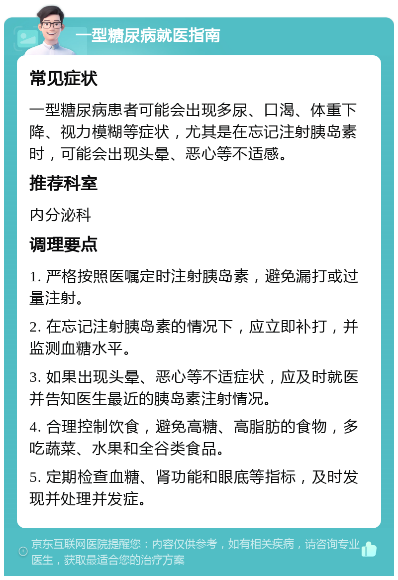 一型糖尿病就医指南 常见症状 一型糖尿病患者可能会出现多尿、口渴、体重下降、视力模糊等症状，尤其是在忘记注射胰岛素时，可能会出现头晕、恶心等不适感。 推荐科室 内分泌科 调理要点 1. 严格按照医嘱定时注射胰岛素，避免漏打或过量注射。 2. 在忘记注射胰岛素的情况下，应立即补打，并监测血糖水平。 3. 如果出现头晕、恶心等不适症状，应及时就医并告知医生最近的胰岛素注射情况。 4. 合理控制饮食，避免高糖、高脂肪的食物，多吃蔬菜、水果和全谷类食品。 5. 定期检查血糖、肾功能和眼底等指标，及时发现并处理并发症。