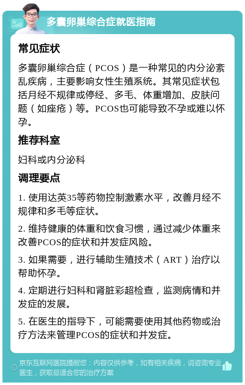 多囊卵巢综合症就医指南 常见症状 多囊卵巢综合症（PCOS）是一种常见的内分泌紊乱疾病，主要影响女性生殖系统。其常见症状包括月经不规律或停经、多毛、体重增加、皮肤问题（如痤疮）等。PCOS也可能导致不孕或难以怀孕。 推荐科室 妇科或内分泌科 调理要点 1. 使用达英35等药物控制激素水平，改善月经不规律和多毛等症状。 2. 维持健康的体重和饮食习惯，通过减少体重来改善PCOS的症状和并发症风险。 3. 如果需要，进行辅助生殖技术（ART）治疗以帮助怀孕。 4. 定期进行妇科和肾脏彩超检查，监测病情和并发症的发展。 5. 在医生的指导下，可能需要使用其他药物或治疗方法来管理PCOS的症状和并发症。