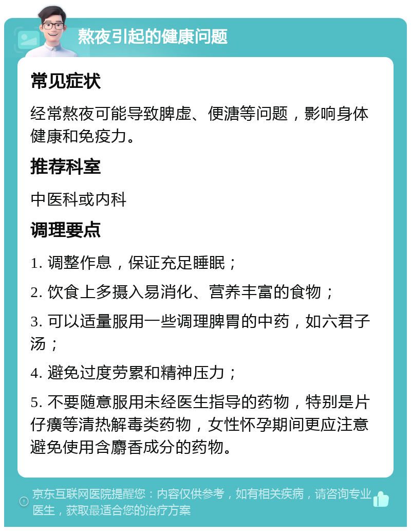 熬夜引起的健康问题 常见症状 经常熬夜可能导致脾虚、便溏等问题，影响身体健康和免疫力。 推荐科室 中医科或内科 调理要点 1. 调整作息，保证充足睡眠； 2. 饮食上多摄入易消化、营养丰富的食物； 3. 可以适量服用一些调理脾胃的中药，如六君子汤； 4. 避免过度劳累和精神压力； 5. 不要随意服用未经医生指导的药物，特别是片仔癀等清热解毒类药物，女性怀孕期间更应注意避免使用含麝香成分的药物。