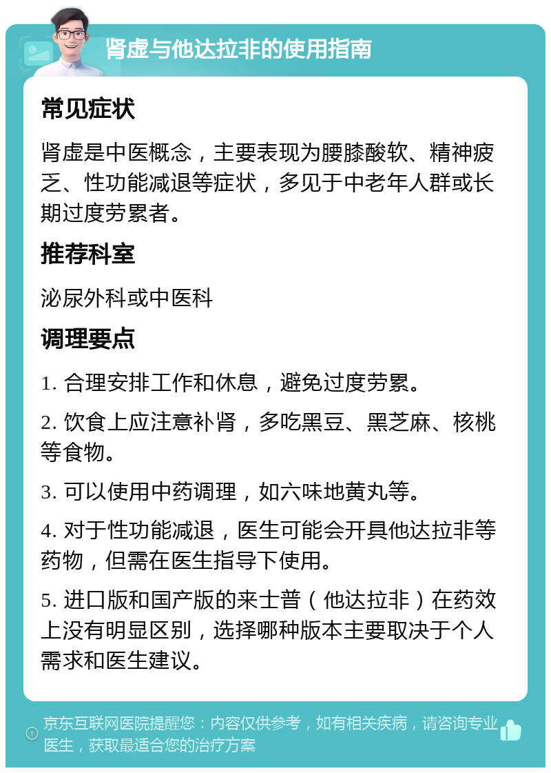 肾虚与他达拉非的使用指南 常见症状 肾虚是中医概念，主要表现为腰膝酸软、精神疲乏、性功能减退等症状，多见于中老年人群或长期过度劳累者。 推荐科室 泌尿外科或中医科 调理要点 1. 合理安排工作和休息，避免过度劳累。 2. 饮食上应注意补肾，多吃黑豆、黑芝麻、核桃等食物。 3. 可以使用中药调理，如六味地黄丸等。 4. 对于性功能减退，医生可能会开具他达拉非等药物，但需在医生指导下使用。 5. 进口版和国产版的来士普（他达拉非）在药效上没有明显区别，选择哪种版本主要取决于个人需求和医生建议。